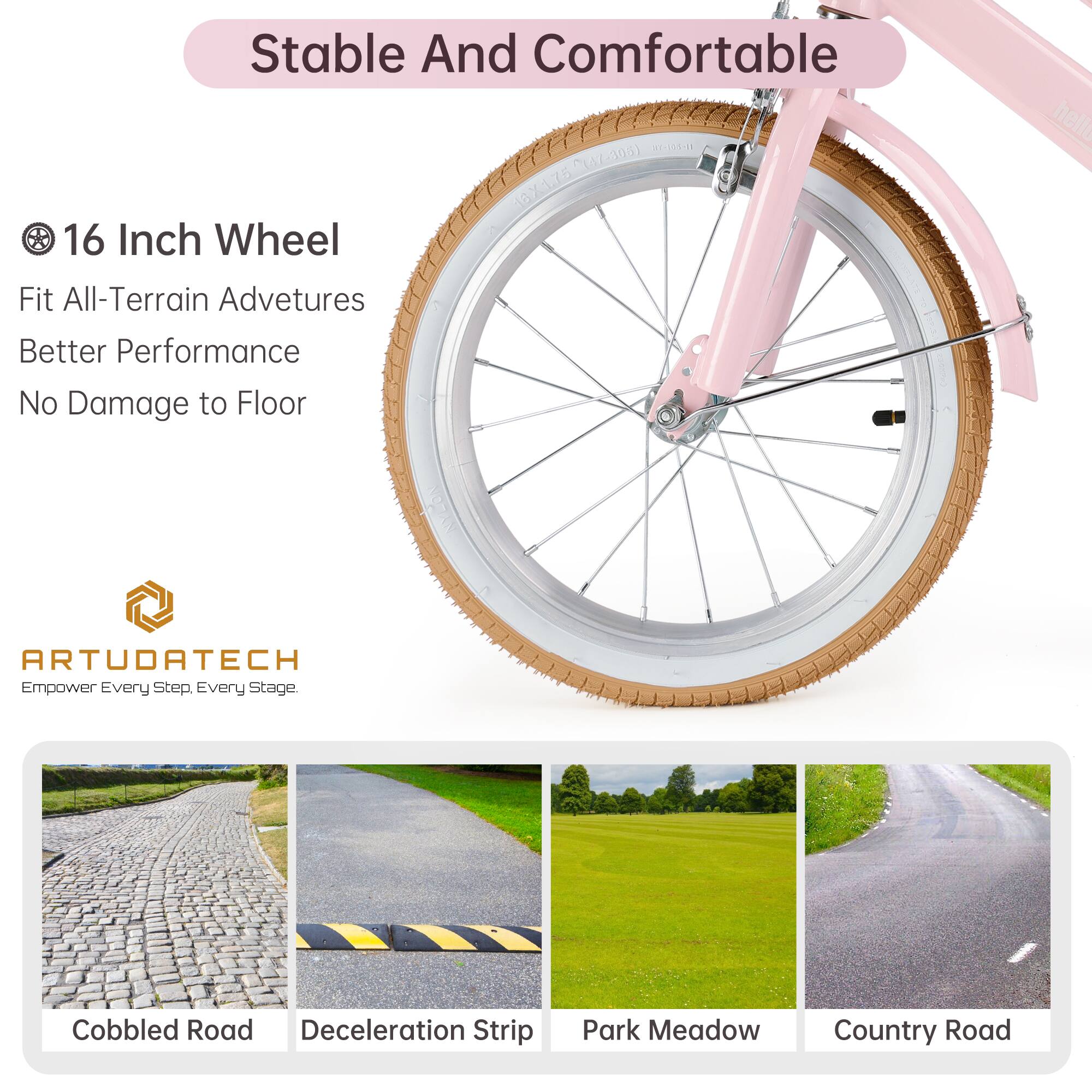 Stable And Comfortable

16 Inch Wheel
Fit All-Terrain Adventures
Better Performance
No Damage to Floor

ARTUDATECH
Empower Every Step. Every Stage.

Cobbled Road
Deceleration Strip
Park Meadow
Country Road