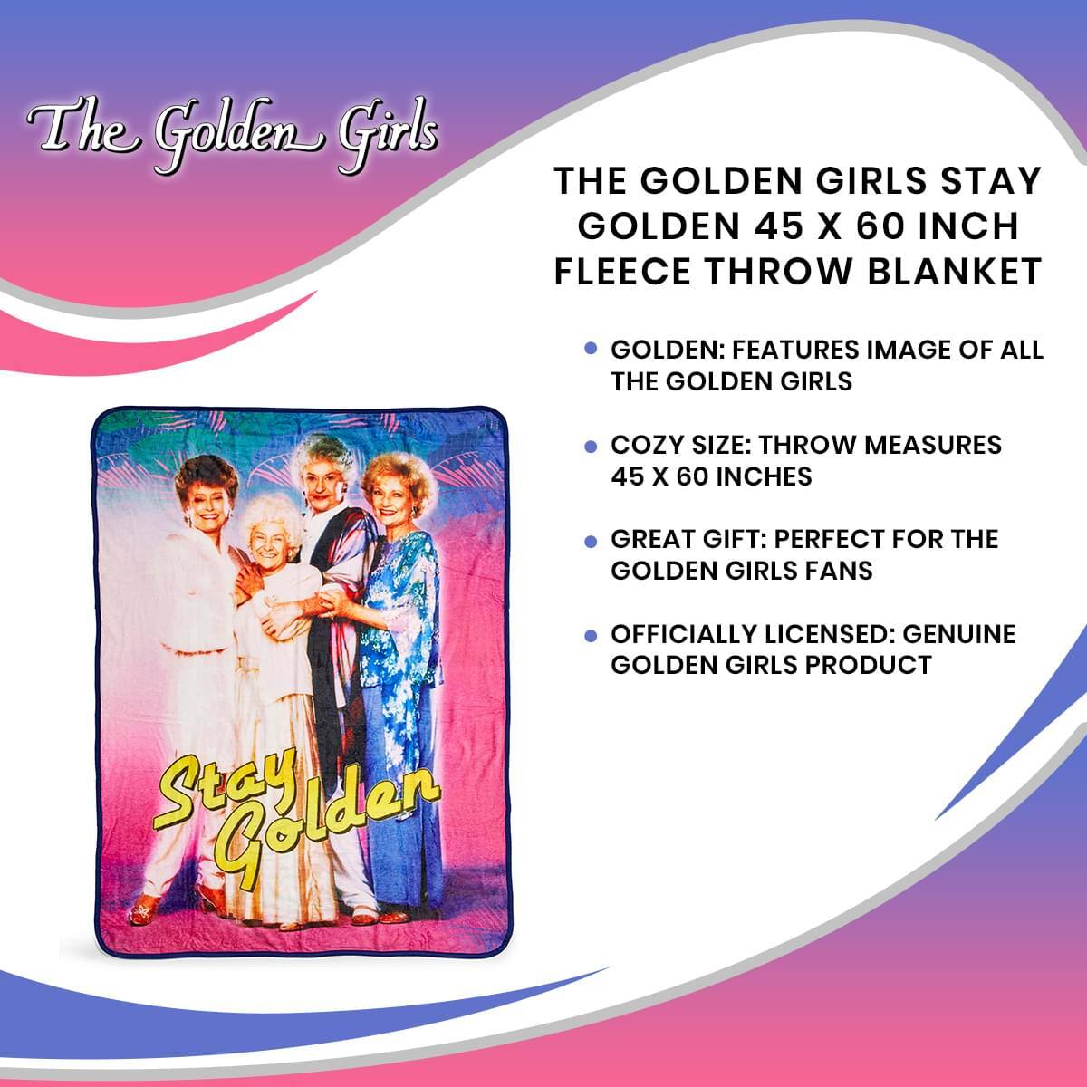 The Golden Girls

THE GOLDEN GIRLS STAY GOLDEN 45 X 60 INCH FLEECE THROW BLANKET

- GOLDEN: FEATURES IMAGE OF ALL THE GOLDEN GIRLS
- COZY SIZE: THROW MEASURES 45 X 60 INCHES
- GREAT GIFT: PERFECT FOR THE GOLDEN GIRLS FANS
- OFFICIALLY LICENSED: GENUINE GOLDEN GIRLS PRODUCT

Stay Golden