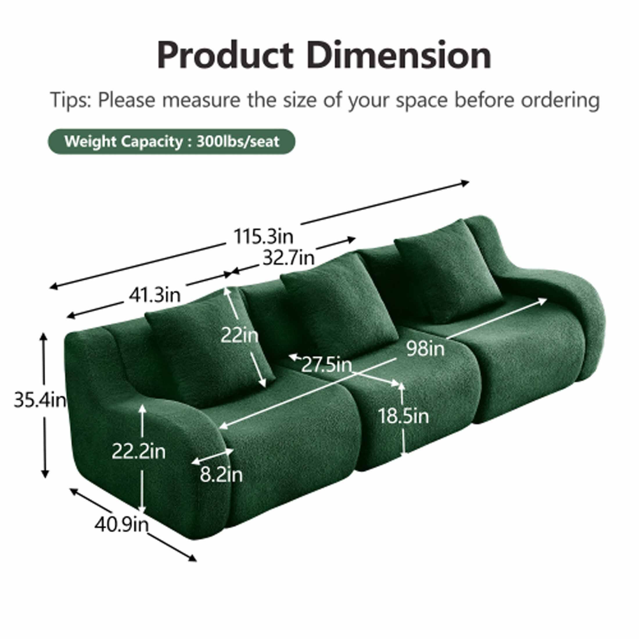 Product Dimension

Tips: Please measure the size of your space before ordering

Weight Capacity: 300lbs/seat

- 115.3in
- 32.7in
- 41.3in
- 35.4in
- 22.2in
- 8.2in
- 40.9in
- 98in
- 27.5in
- 18.5in
- 22in