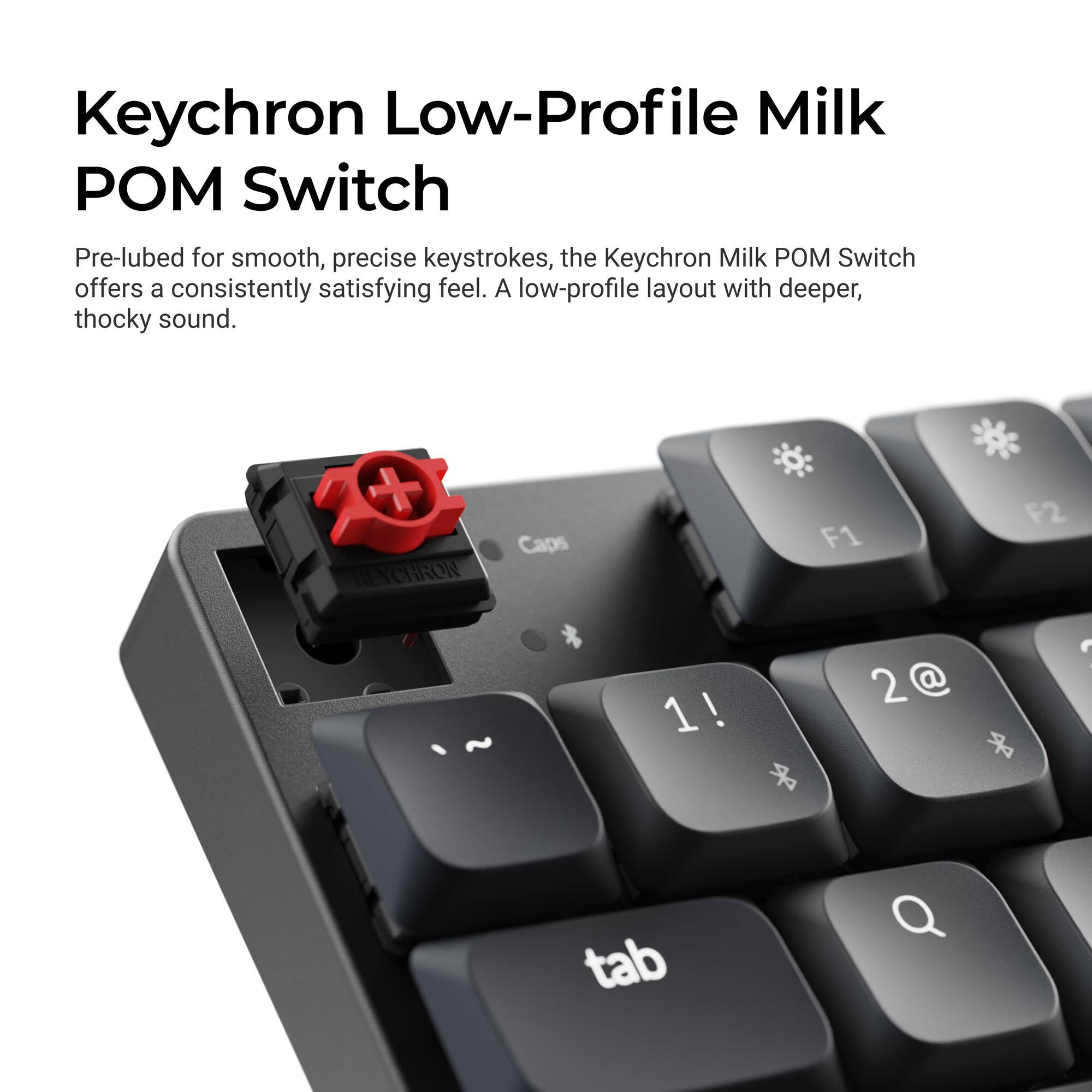 Keychron Low-Profile Milk POM Switch

Pre-lubed for smooth, precise keystrokes, the Keychron Milk POM Switch offers a consistently satisfying feel. A low-profile layout with deeper, thocky sound.

Caps KEYCHRON * ~ 1! F2 F1 : 2@ * tab Q
