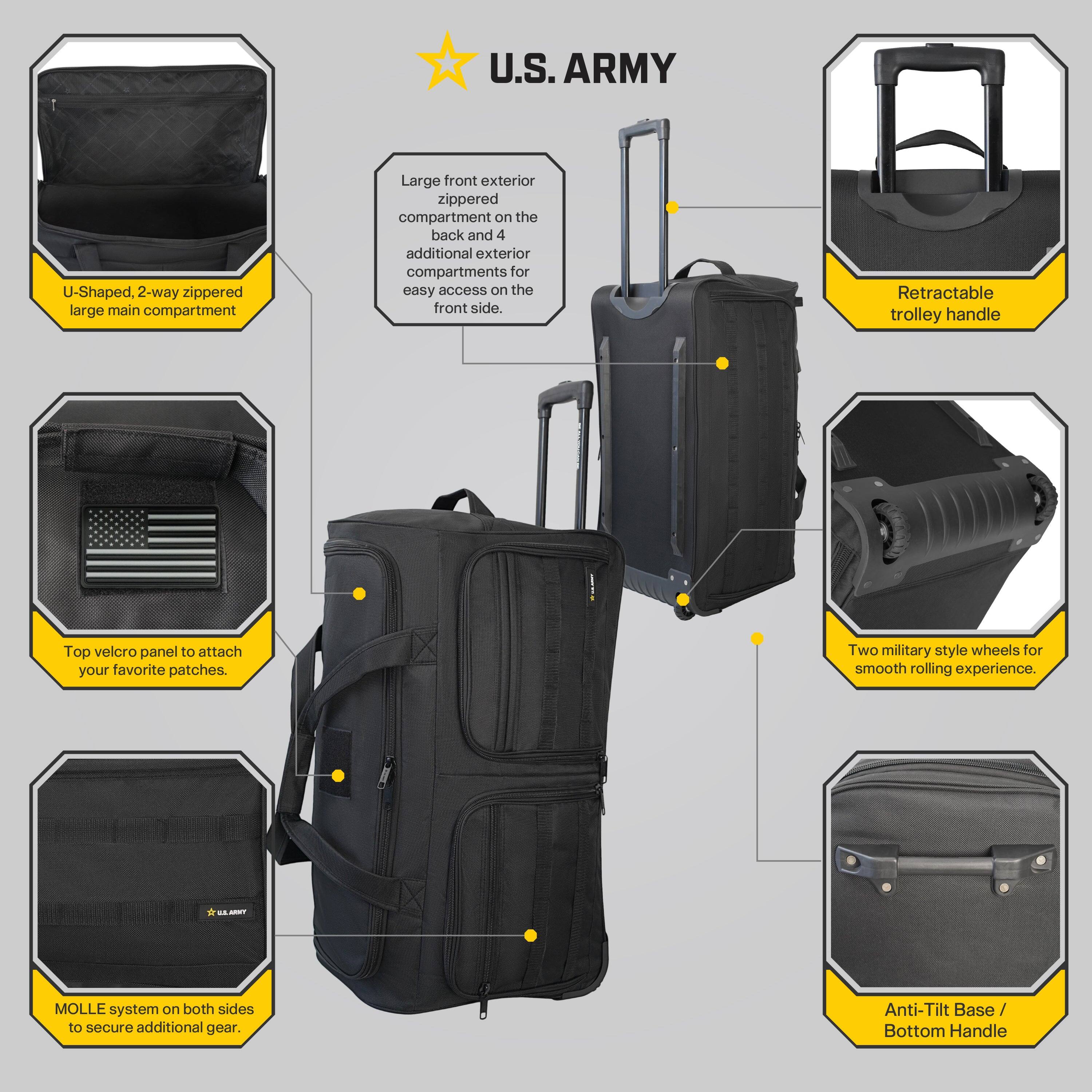 U.S. ARMY

- U-Shaped, 2-way zippered large main compartment
- Large front exterior zippered compartment on the back and 4 additional exterior compartments for easy access on the front side.
- Retractable trolley handle
- Top velcro panel to attach your favorite patches.
- Two military style wheels for smooth rolling experience.
- MOLLE system on both sides to secure additional gear.
- Anti-Tilt Base / Bottom Handle