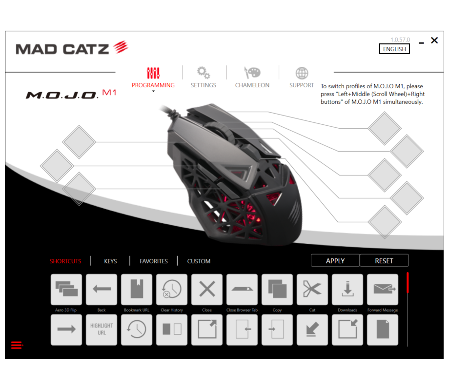 MAD CATZ 1.0.57.0 ENGLISH

PROGRAMMING SETTINGS CHAMELEON SUPPORT

To switch profiles of M.O.J.O M1, please press Left+Middle (Scroll Wheel) + Right buttons of M.O.J.O M1 simultaneously.

SHORTCUTS KEYS FAVORITES CUSTOM

APPLY RESET

Aero 3D Flip Back Bookmark URL Clear History Close Close Browser Tab Copy Cut Downloads Forward Message HIGHLIGHT URL