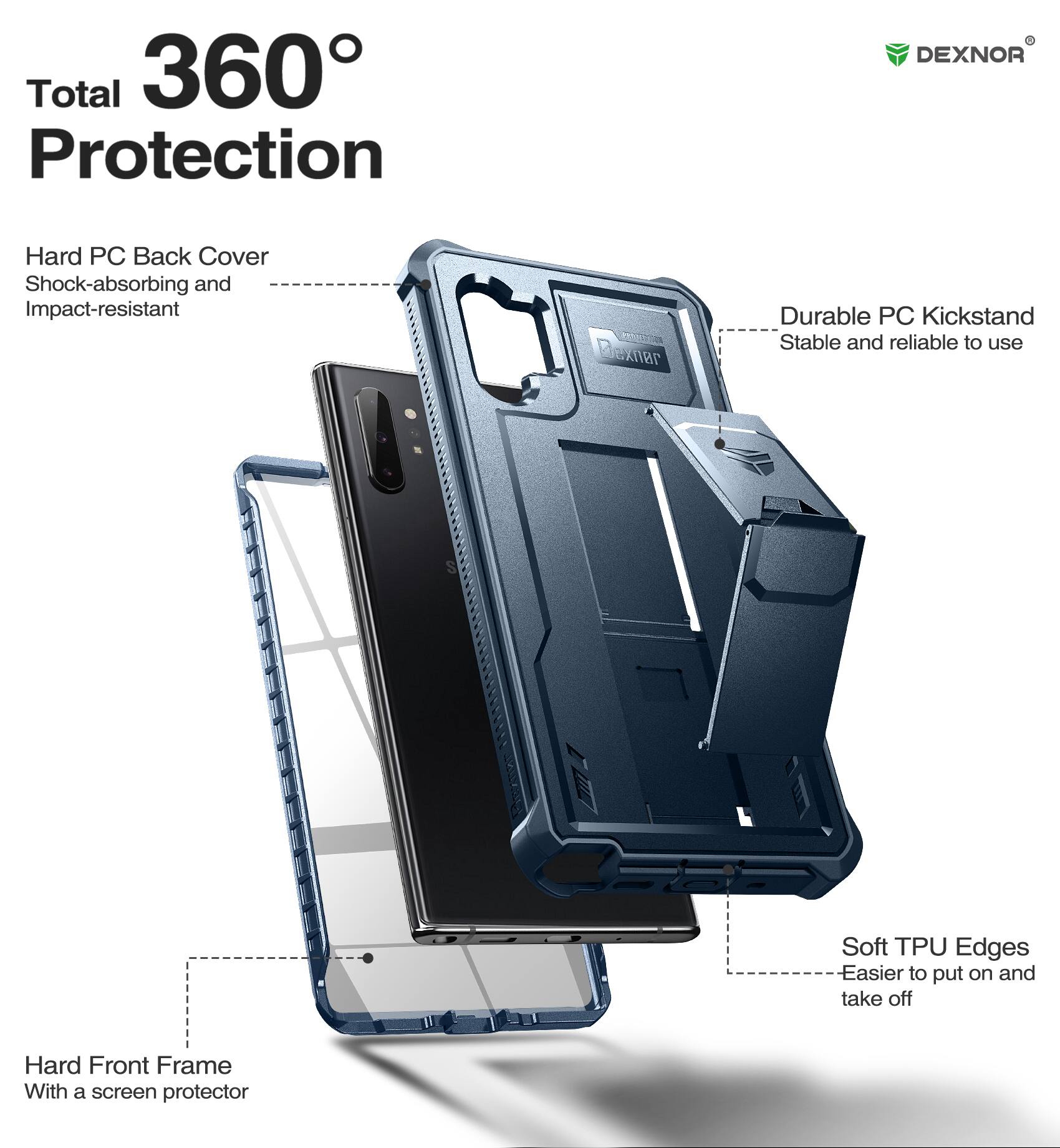 Total 360° Protection

DEXNOR

Hard PC Back Cover
Shock-absorbing and Impact-resistant

Durable PC Kickstand
Stable and reliable to use

Soft TPU Edges
Easier to put on and take off

Hard Front Frame
With a screen protector