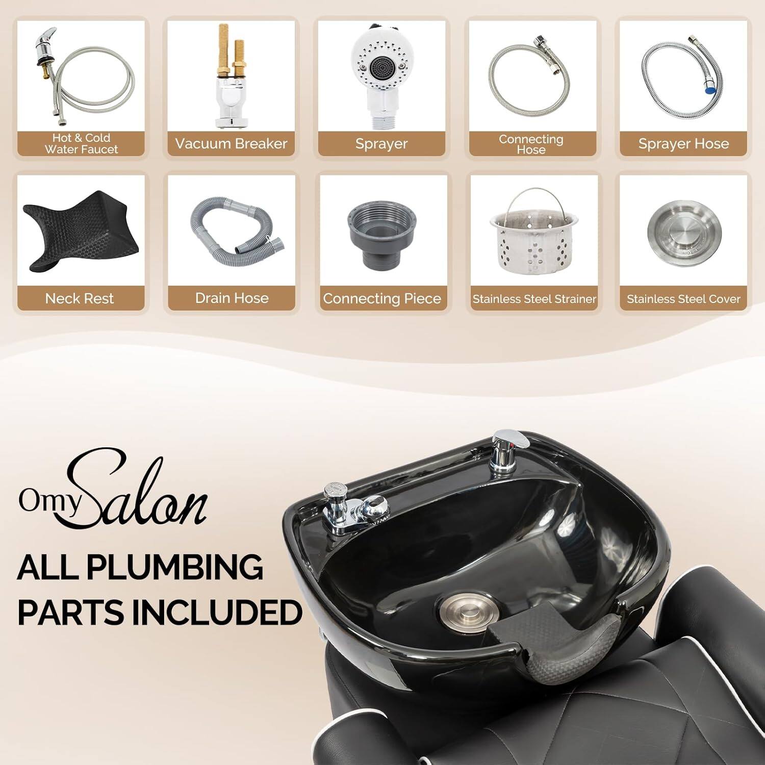 - Hot & Cold Water Faucet
- Vacuum Breaker
- Sprayer
- Connecting Hose
- Sprayer Hose
- Neck Rest
- Drain Hose
- Connecting Piece
- Stainless Steel Strainer
- Stainless Steel Cover

Omy Salon  
ALL PLUMBING PARTS INCLUDED