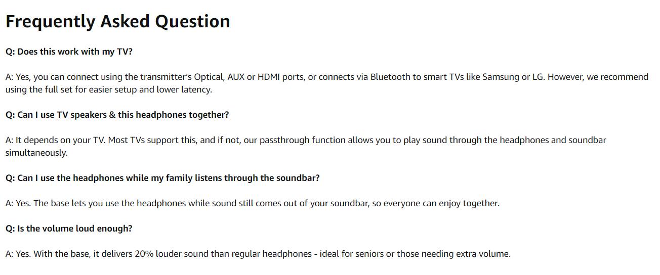Frequently Asked Question

Q: Does this work with my TV?
A: Yes, you can connect using the transmitter's Optical, AUX or HDMI ports, or connect via Bluetooth to smart TVs like Samsung or LG. However, we recommend using the full set for easier setup and lower latency.

Q: Can I use TV speakers & this headphones together?
A: It depends on your TV. Most TVs support this, and if not, our passthrough function allows you to play sound through the headphones and soundbar simultaneously.

Q: Can I use the headphones while my family listens through the soundbar?
A: Yes. The base lets you use the headphones while sound still comes out of your soundbar, so everyone can enjoy together.

Q: Is the volume loud enough?
A: Yes. With the base, it delivers 20% louder sound than regular headphones - ideal for seniors or those needing extra volume.