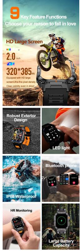 9 Key Feature Functions  
Choose your reason to fall in love  

HD Large Screen  
2.0 inch  
320*385 PPI  
Equipped with HD large screen, Ultra-fine pixel density, Clear visibility even in direct sunlight  

Robust Exterior Design  

LED light  

Bluetooth phone  

IP68 Waterproof  

HR Monitoring  

Large Battery Capacity