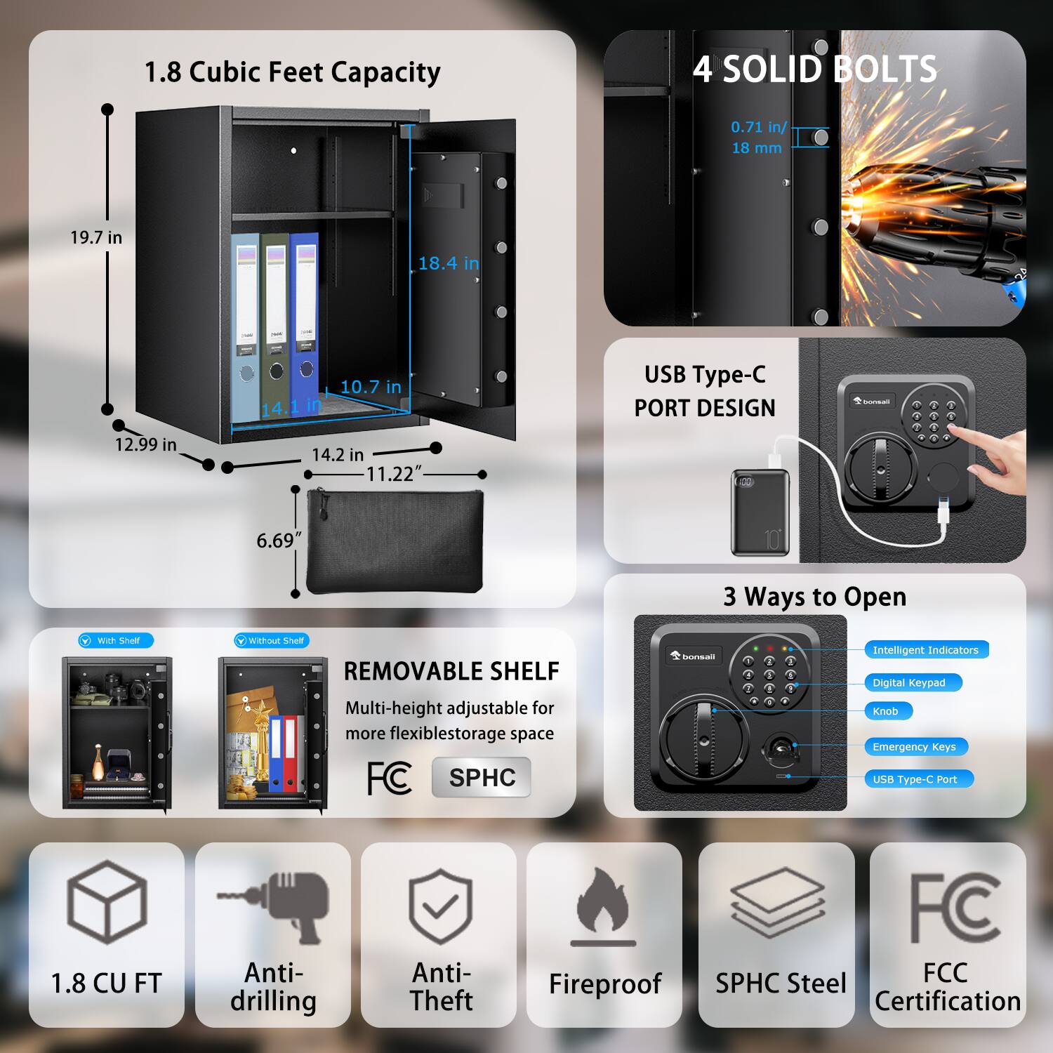 1.8 Cubic Feet Capacity

- 19.7 in
- 18.4 in
- 10.7 in
- 14.2 in
- 12.99 in
- 11.22 in
- 6.69 in

4 SOLID BOLTS
- 0.71 in / 18 mm

USB Type-C PORT DESIGN

3 Ways to Open
- Intelligent Indicators
- Digital Keypad
- Knob
- Emergency Keys
- USB Type-C Port

REMOVABLE SHELF
- Multi-height adjustable for more flexible storage space

1.8 CU FT
- Anti-drilling
- Anti-Theft
- Fireproof
- SPHC Steel
- FCC Certification

FC SPHC

With Shelf
Without Shelf