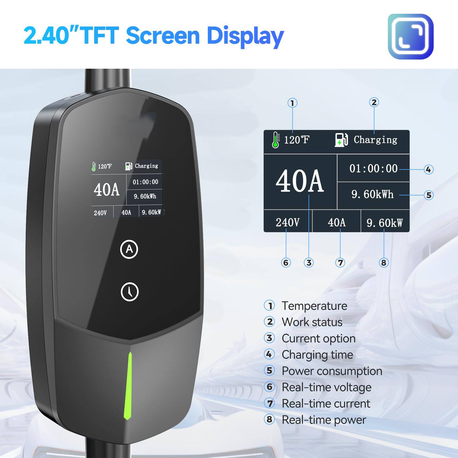 2.40" TFT Screen Display

1. Temperature
2. Work status
3. Current option
4. Charging time
5. Power consumption
6. Real-time voltage
7. Real-time current
8. Real-time power

120°F Charging
40A
01:00:00
9.60kWh
240V
40A
9.60kW