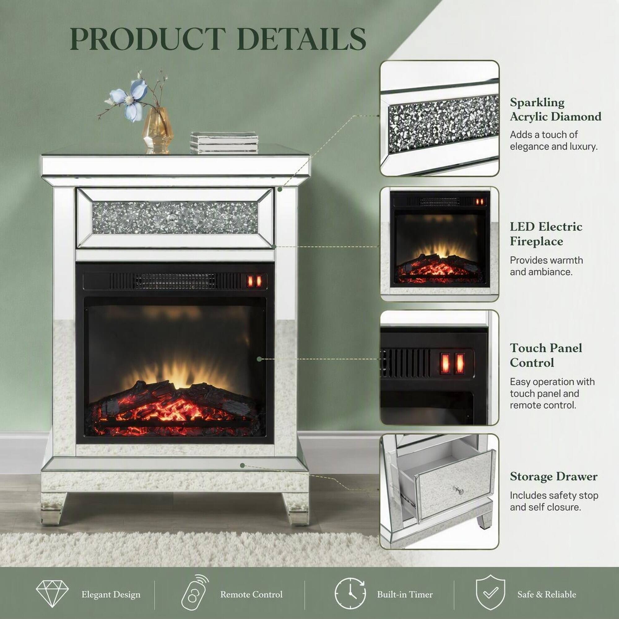PRODUCT DETAILS

- Sparkling Acrylic Diamond
  - Adds a touch of elegance and luxury.

- LED Electric Fireplace
  - Provides warmth and ambiance.

- Touch Panel Control
  - Easy operation with touch panel and remote control.

- Storage Drawer
  - Includes safety stop and self closure.

- Elegant Design

- Remote Control

- Built-in Timer

- Safe & Reliable