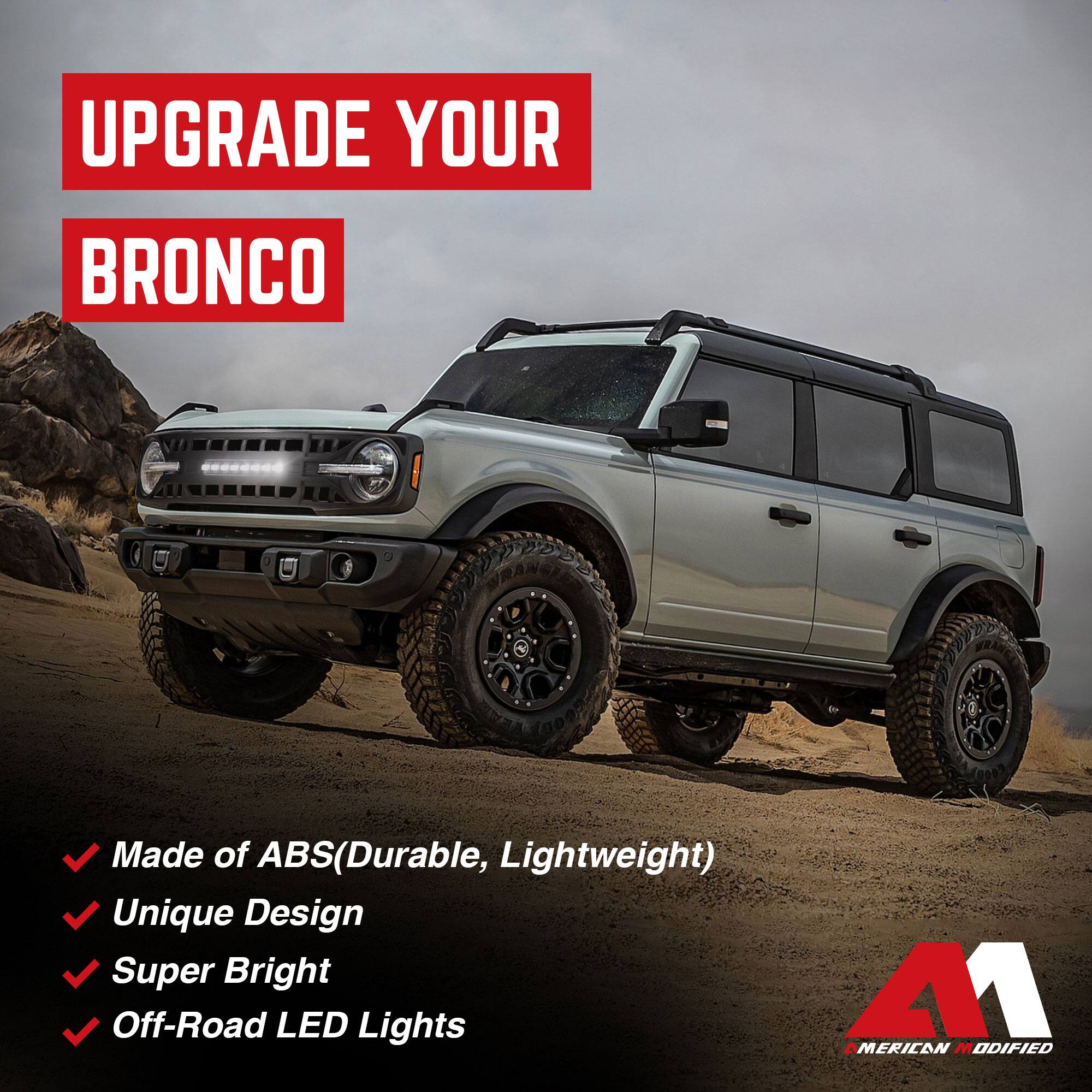 UPGRADE YOUR BRONCO

- Made of ABS (Durable, Lightweight)
- Unique Design
- Super Bright
- Off-Road LED Lights

41 AMERICAN MODIFIED