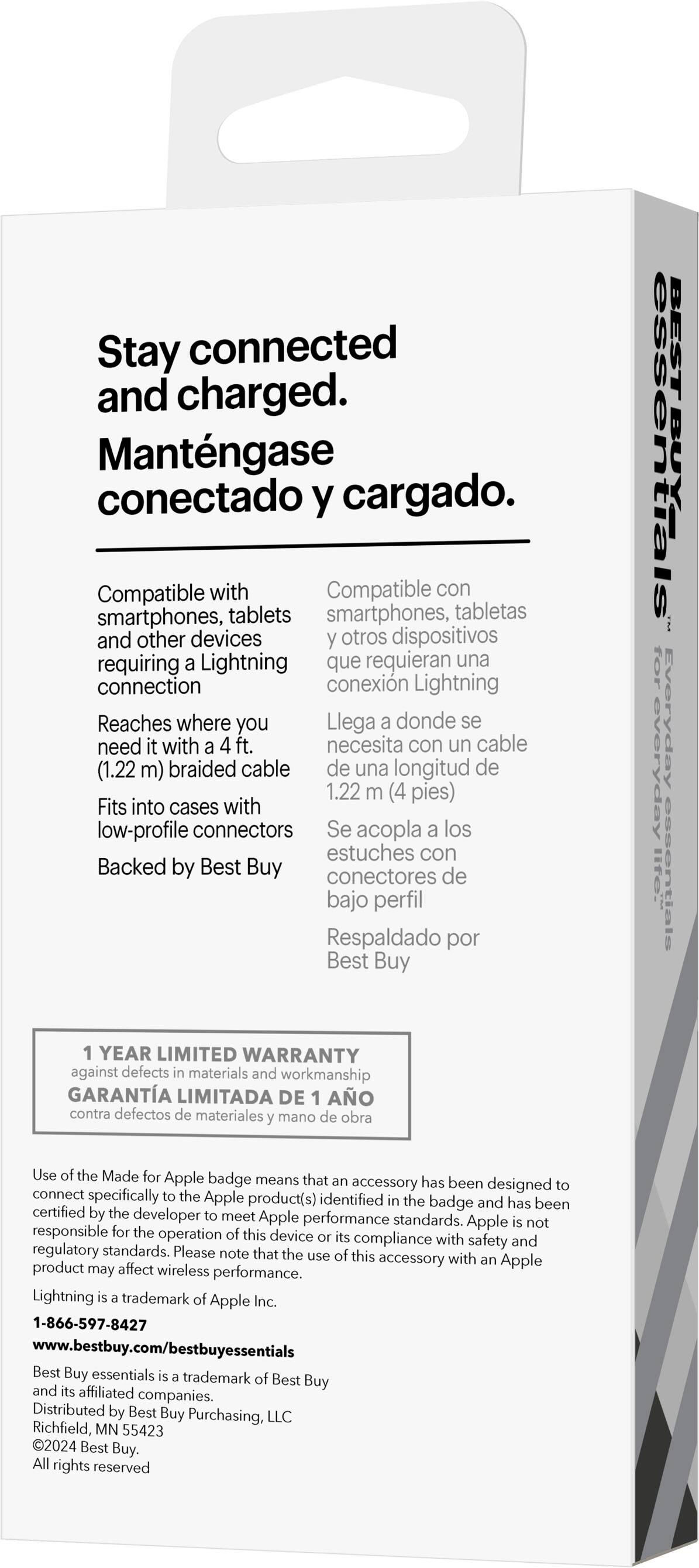 Stay connected and charged. Mantngase conectado y cargado. Compatible con smartphones, tabletas y otros dispositivos que requieran una conexión con el cable Lightning. Llega donde se necesita con un cable de 4 pies (1.22 m) de longitud. Fits into cases with low-profile connectors. Se acopla los estuches con conectores de bajo perfil. Respaldado por Best Buy. BEST BUY for everyday lite essentials. Ofrece una garantía limitada de un ao contra defectos de materiales y mano de obra. Use of the Made for Apple badge means that accessory has been designed to connect specifically to the Apple product(s) identified on the badge and has been certified by the developer to meet Apple performance standards. Apple is not responsible for the operation of this device.