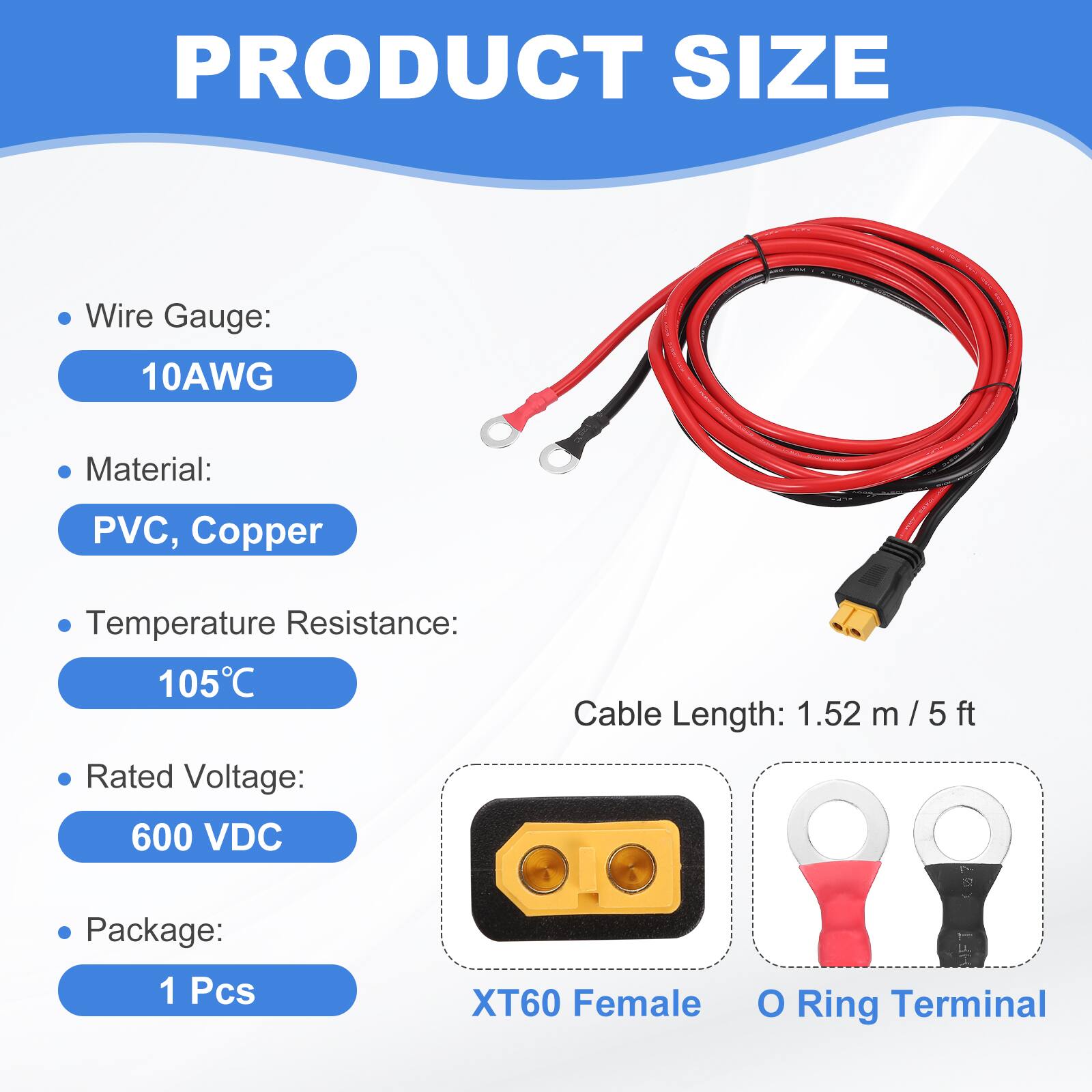 PRODUCT SIZE

- Wire Gauge: 10AWG
- Material: PVC, Copper
- Temperature Resistance: 105°C
- Cable Length: 1.52 m / 5 ft
- Rated Voltage: 600 VDC
- Package: 1 Pcs

XT60 Female O Ring Terminal