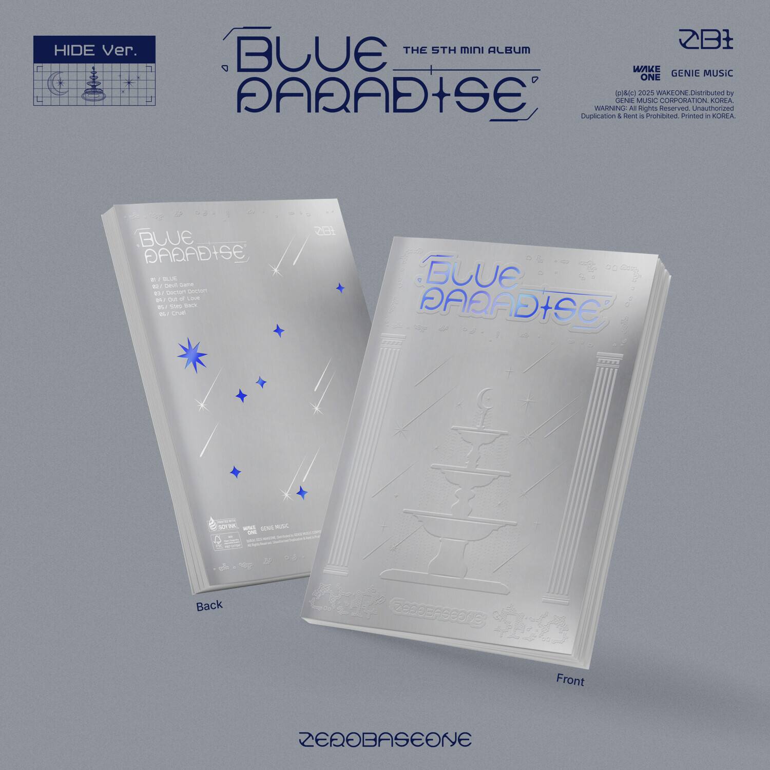 **HIDE Ver.**

**THE 5TH MINI ALBUM**

**BLUE PARADISE**

**ZB1**

**WAKE ONE**

**GENIE MUSIC**

**Distributed by SENE MUSIC CORPORATION, KOREA**

**WARNING: All Rights Reserved. Unauthorized Duplication & Rent is Prohibited. Printed in KOREA.**

**BLUE PARADISE**

**Back**

**Front**

**ZEROBASEONE**