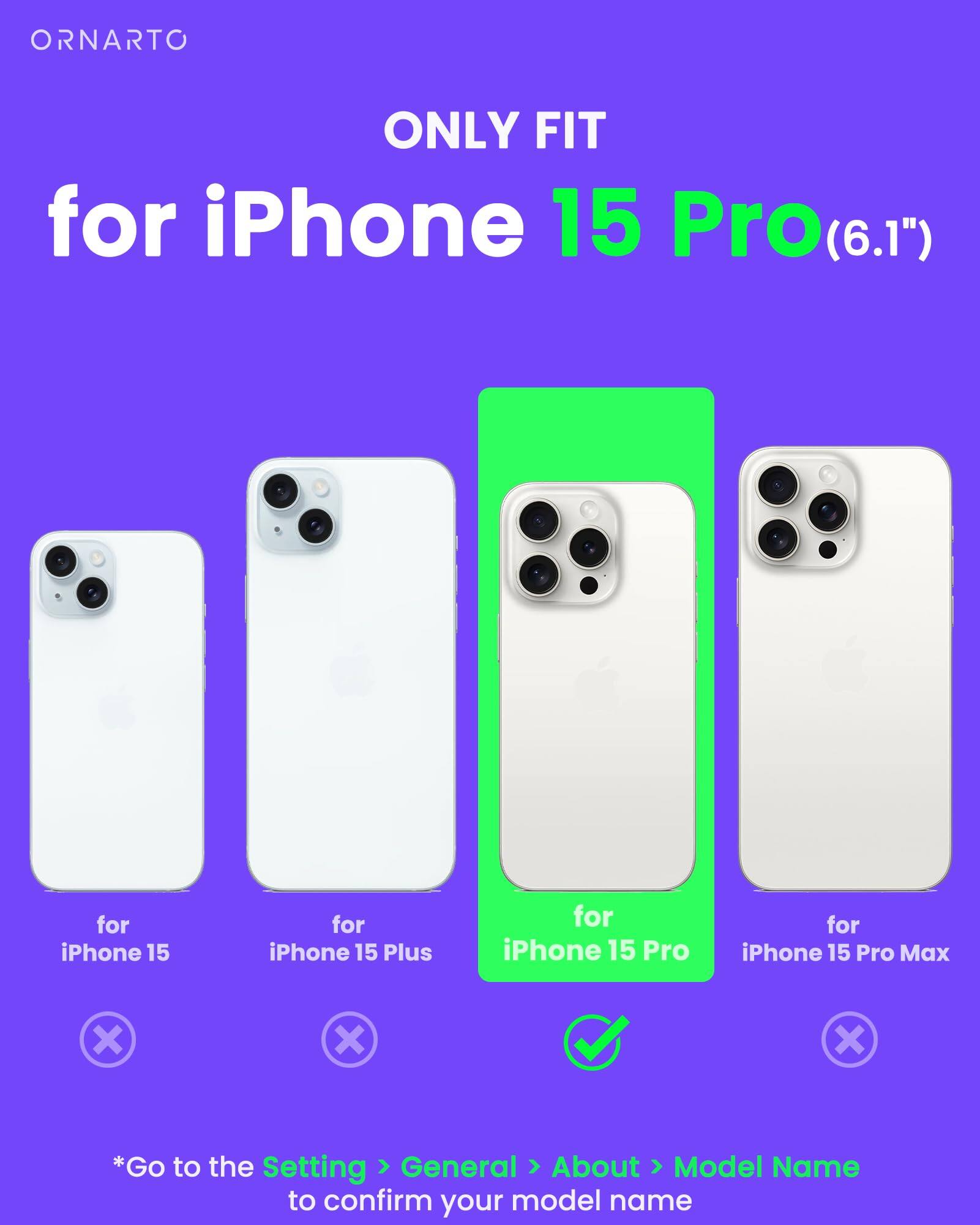 ORNARTO ONLY FIT for iPhone 15 Pro(6.1") for iPhone 15 Pro for iPhone 15 Pro Max x x x *Go to the Setting > General > About > Model Name to confirm your model name