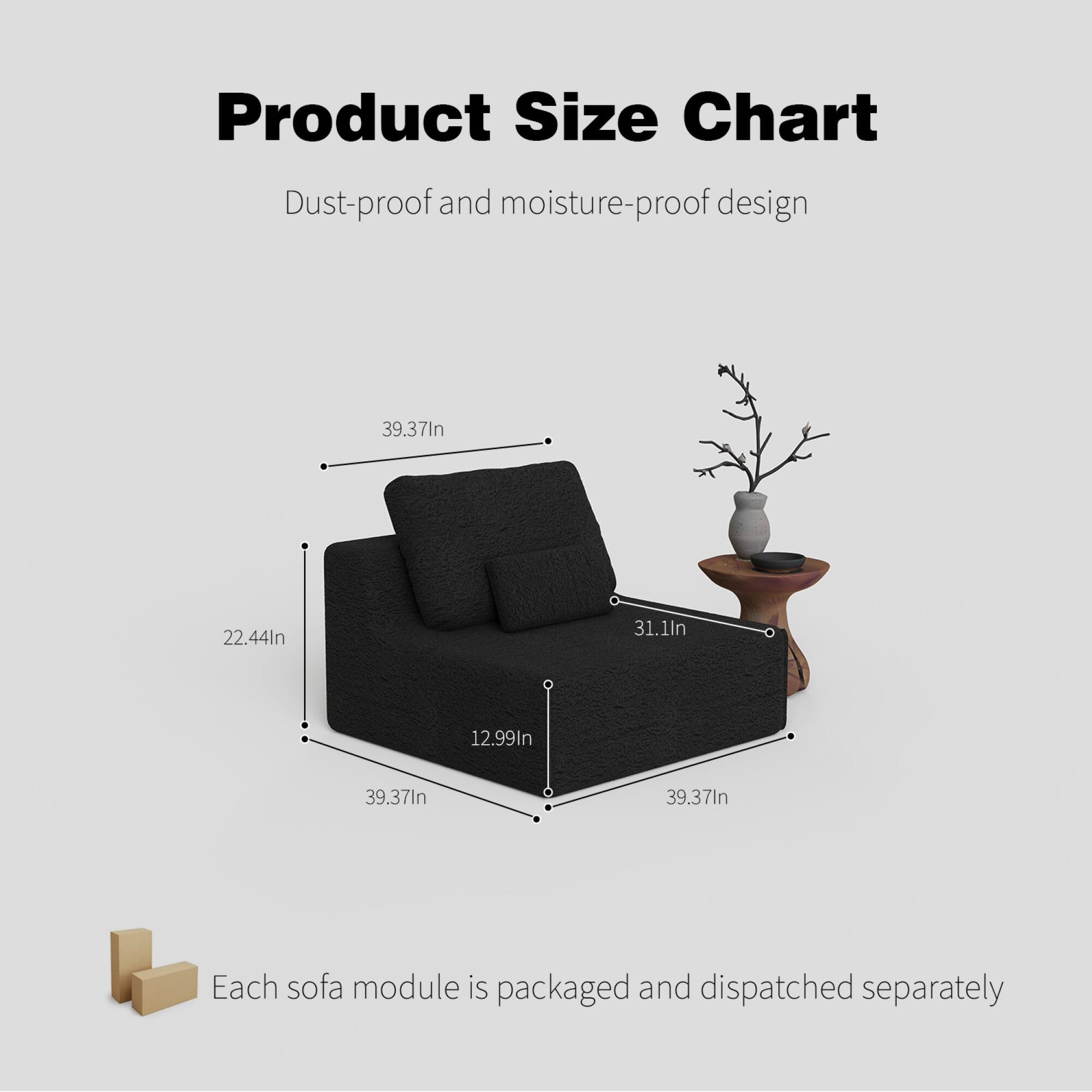 Product Size Chart  
Dust-proof and moisture-proof design  

39.37In  
22.44In  
31.1In  
12.99In  
39.37In  
39.37In  

Each sofa module is packaged and dispatched separately