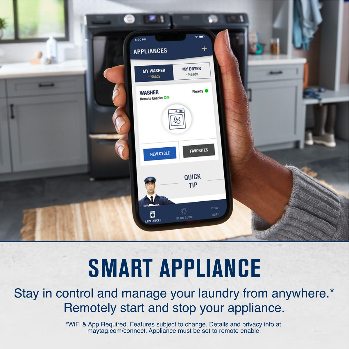 **APPLIANCES**
- MY WASHER
- Ready
- MY DRYER
- Ready
**WASHER**
- Remote Enable: ON
**NEW CYCLE**
**FAVORITES**
**QUICK TIP**
**SMART APPLIANCE**
Stay in control and manage your laundry from anywhere.*
Remotely start and stop your appliance.
*WiFi & App Required. Features subject to change. Details and privacy info at maytag.com/connect. Appliance must be set to remote enable.