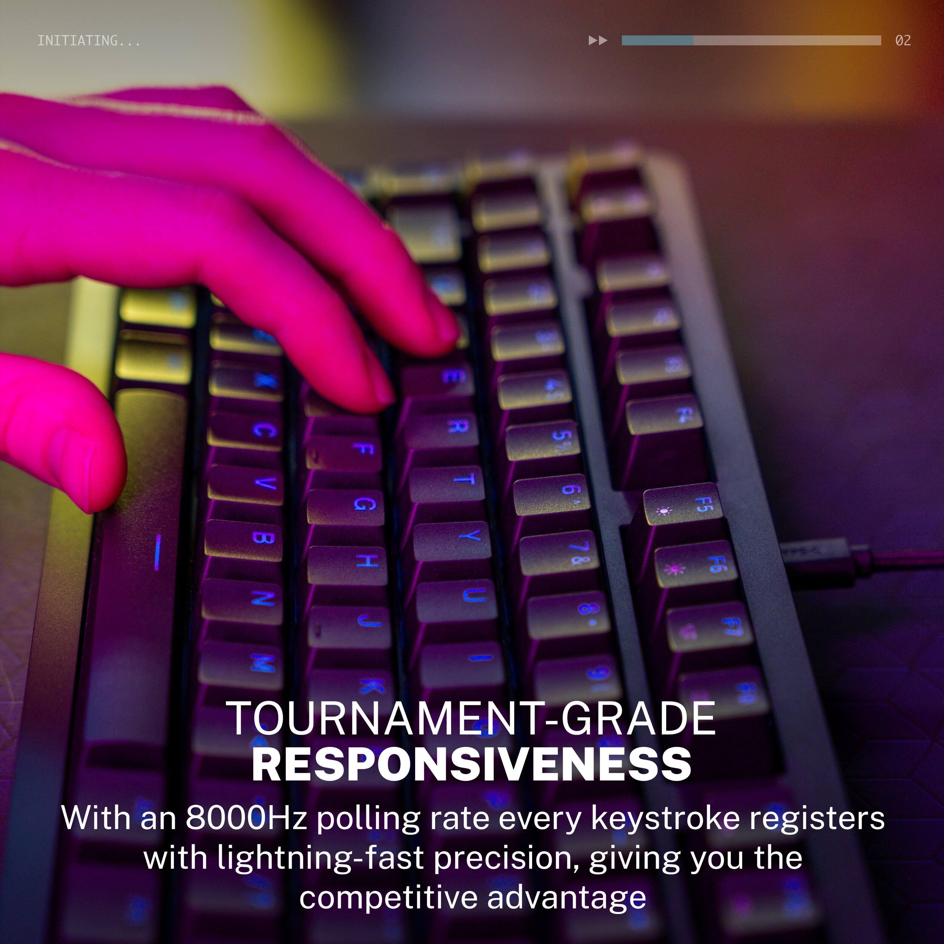 INITIATING... 02 - m a C F R 5 2 V T 9 G F5 B Y L | & * F6 Z C d J . 2 - 9

TOURNAMENT-GRADE RESPONSIVENESS

With an 8000Hz polling rate every keystroke registers with lightning-fast precision, giving you the competitive advantage