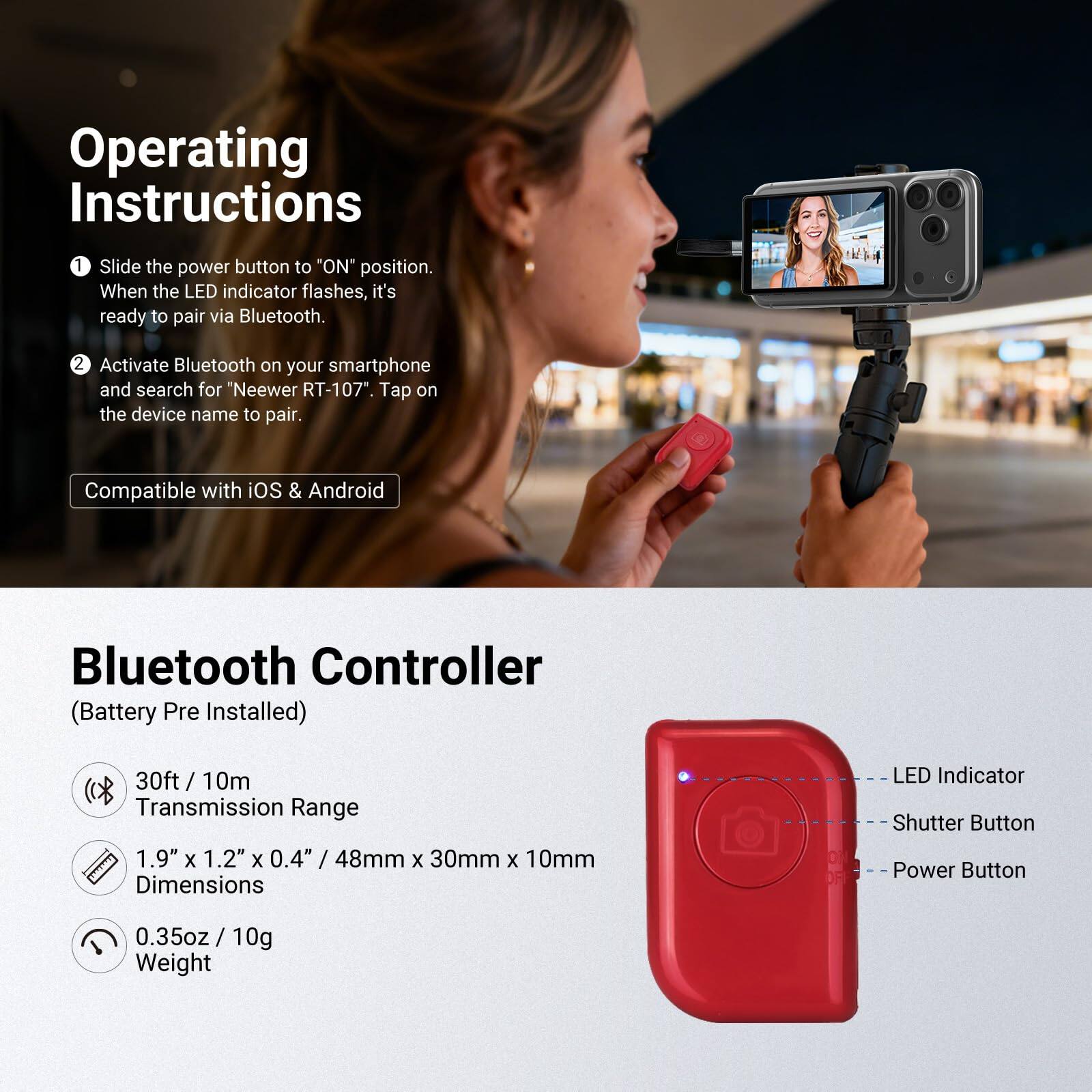 Operating Instructions

1. Slide the power button to "ON" position. When the LED indicator flashes, it's ready to pair via Bluetooth.
2. Activate Bluetooth on your smartphone and search for "Neewer RT-107". Tap on the device name to pair.

Compatible with iOS & Android

Bluetooth Controller (Battery Pre Installed)

- 30ft / 10m Transmission Range
- 1.9" x 1.2" x 0.4" / 48mm x 30mm x 10mm Dimensions
- 0.35oz / 10g Weight

LED Indicator
Shutter Button
Power Button