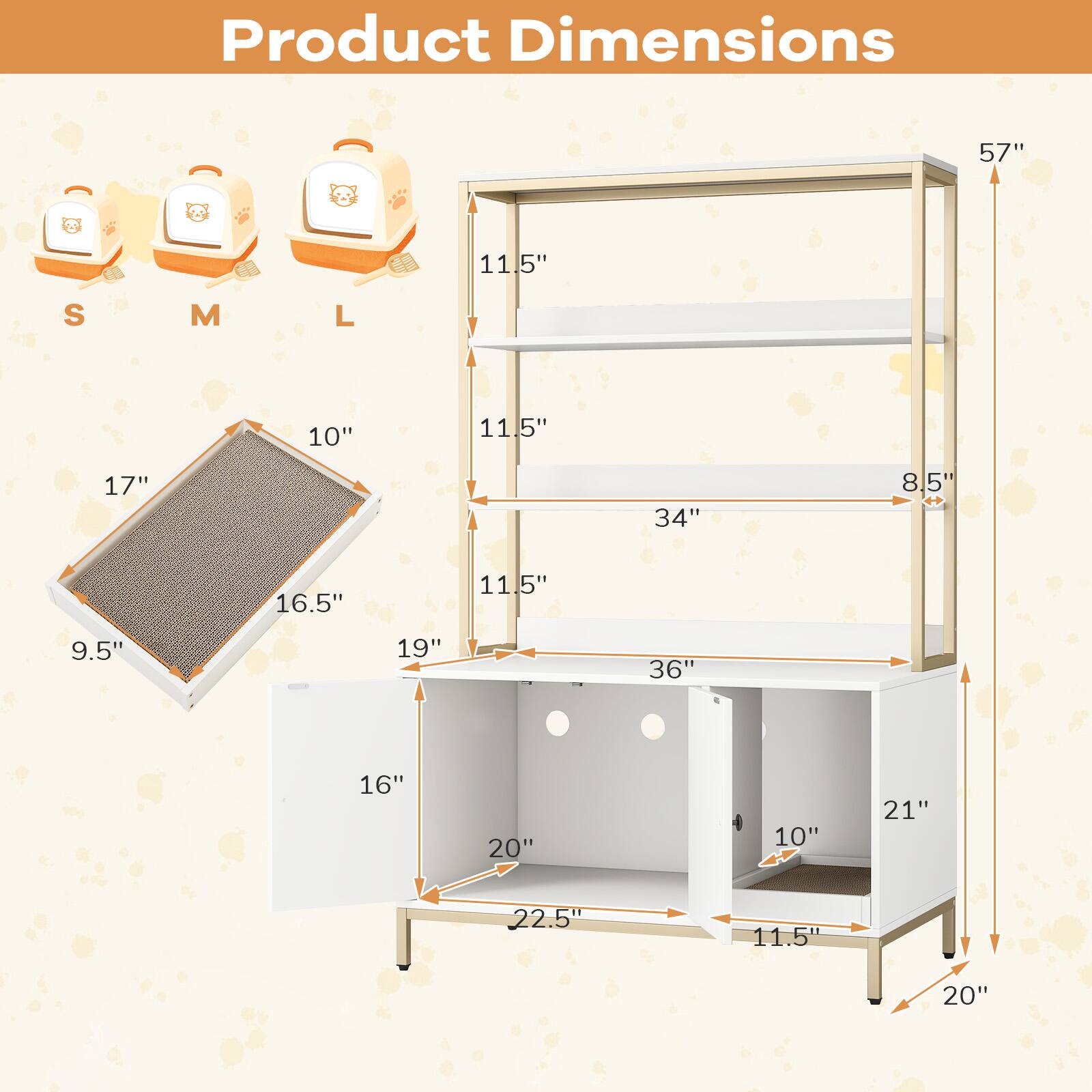 Product Dimensions

- Height: 57"
- Width: 36"
- Depth: 20"
- Shelf Dimensions:
  - Top Shelf: 34" x 11.5"
  - Middle Shelf: 34" x 11.5"
  - Bottom Shelf: 36" x 11.5"
- Drawer Dimensions: 21" x 11.5" x 10"
- Cat House Dimensions:
  - S: 10" x 11.5" x 17"
  - M: 16.5" x 11.5" x 19"
  - L: 22.5" x 11.5" x 20"
- Cat Bed Dimensions: 9.5" x 16" x 22.5"
- Other Dimensions:
  - 8.5" (side panel)
  - 16" (side panel)