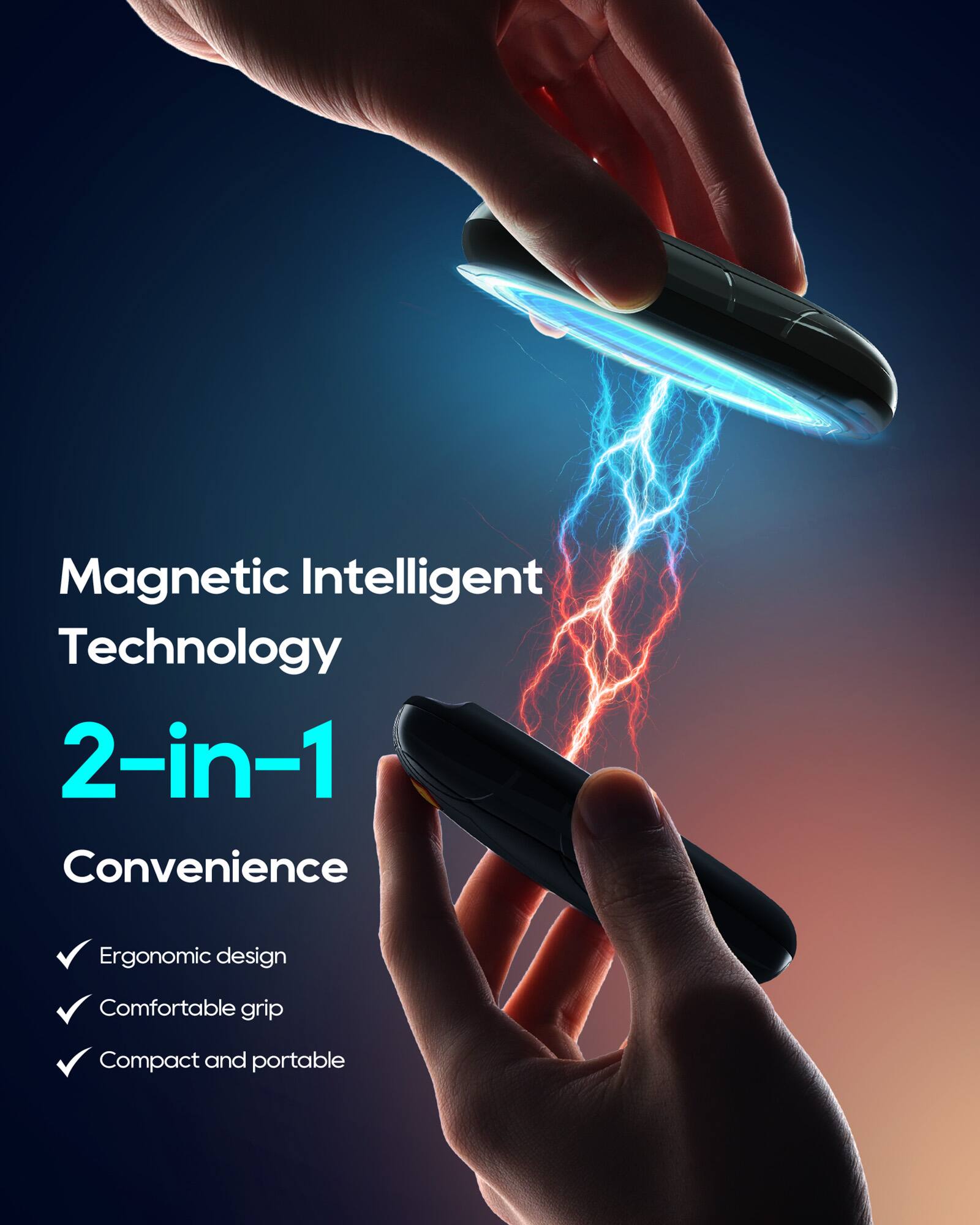 Magnetic Intelligent Technology  
2-in-1 Convenience  
- Ergonomic design  
- Comfortable grip  
- Compact and portable