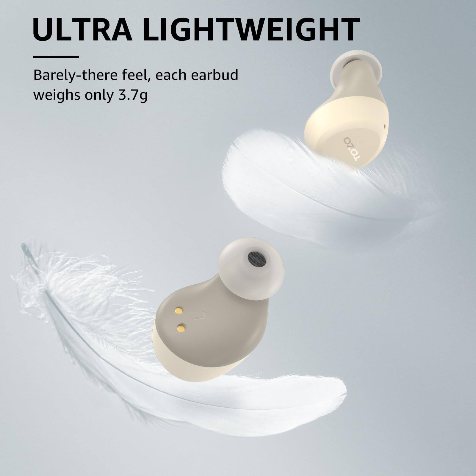 ULTRA LIGHTWEIGHT
Barely-there feel, each earbud weighs only 3.7g
TOZO