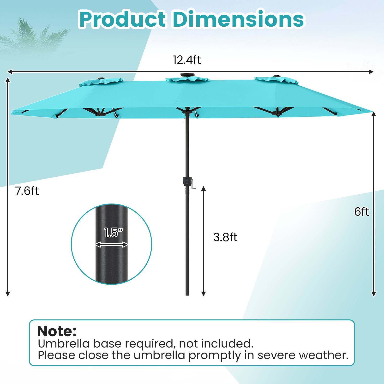 Product Dimensions:  
12.4ft x 7.6ft x 6ft x 3.8ft  
1.5"  

Note:  
Umbrella base required, not included.  
Please close the umbrella promptly in severe weather.