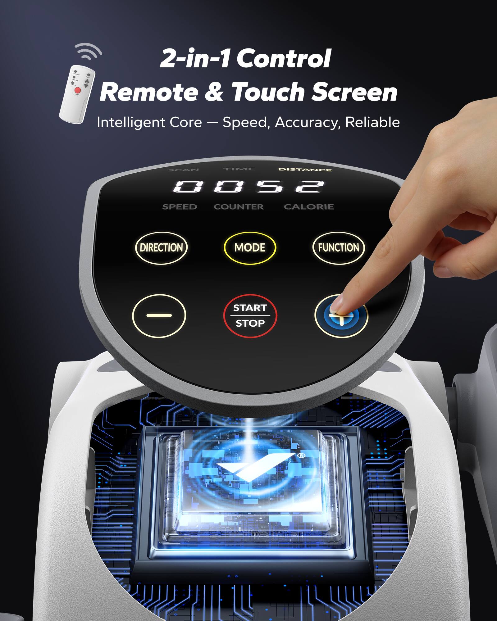 2-in-1 Control Remote & Touch Screen  
Intelligent Core – Speed, Accuracy, Reliable  

SPEED  
COUNTER  
CALORIE  
DISTANCE  

DIRECTION  
MODE  
FUNCTION  

START STOP