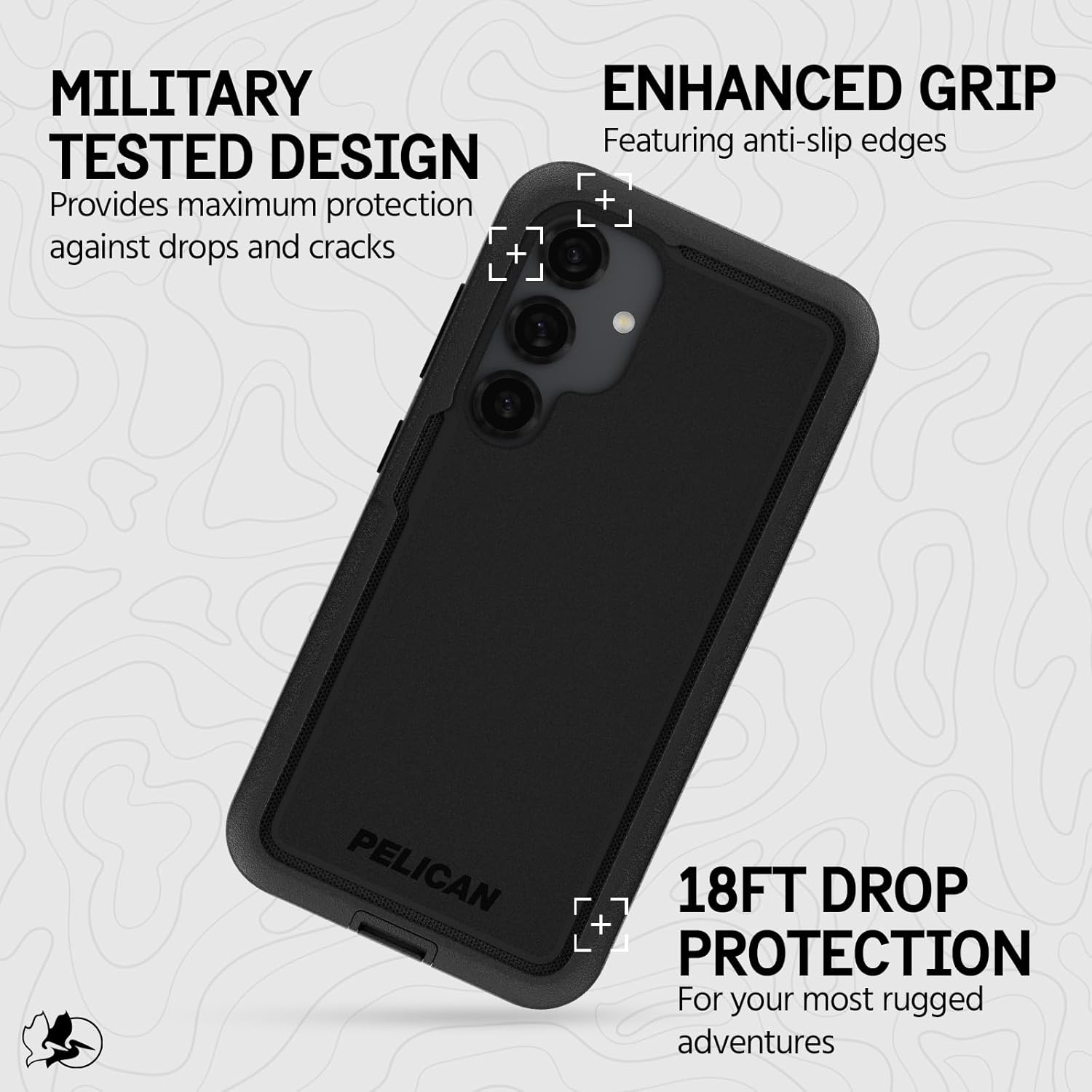 MILITARY TESTED DESIGN  
Provides maximum protection against drops and cracks  

ENHANCED GRIP  
Featuring anti-slip edges  

18FT DROP PROTECTION  
For your most rugged adventures