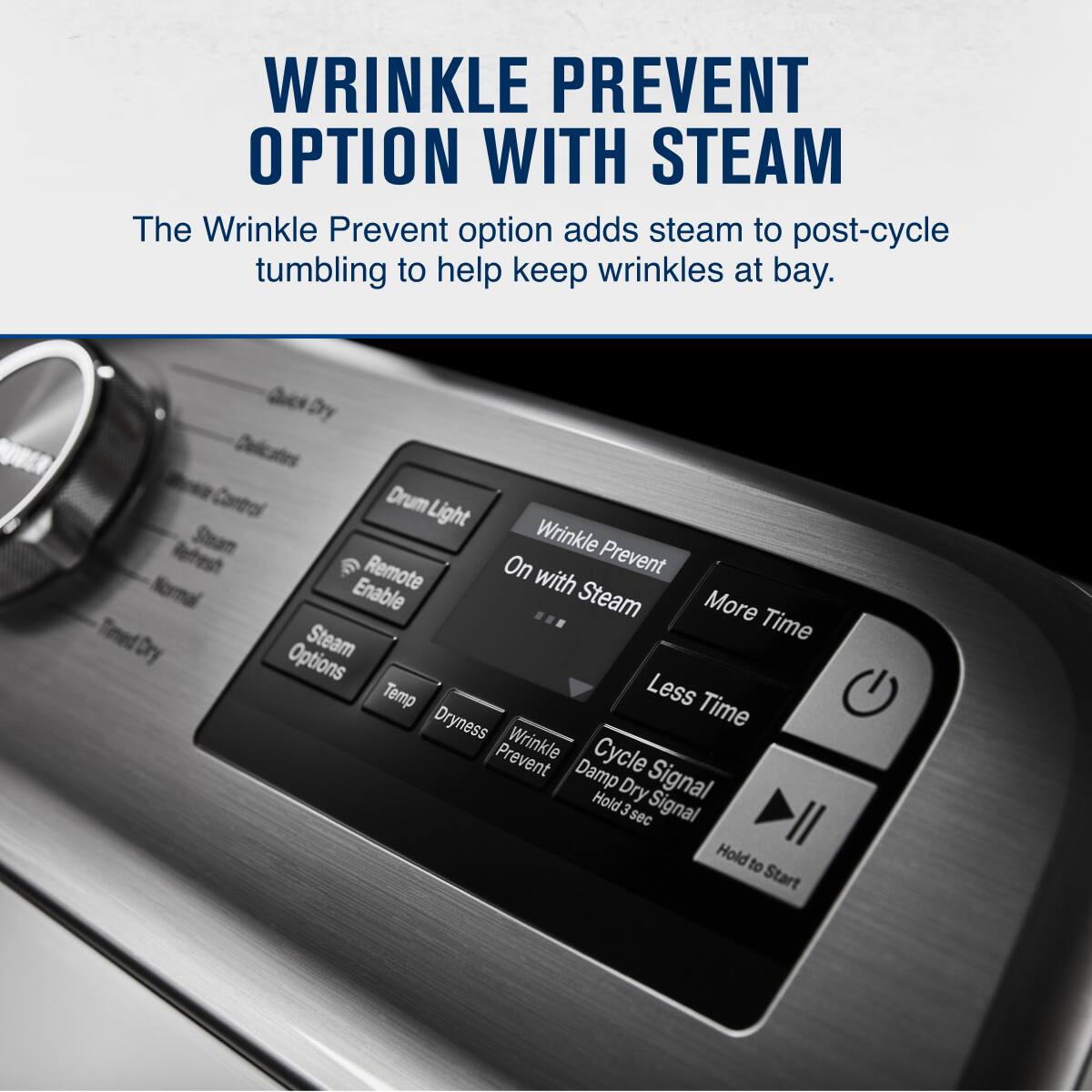WRINKLE PREVENT OPTION WITH STEAM

The Wrinkle Prevent option adds steam to post-cycle tumbling to help keep wrinkles at bay.

- Wrinkle Prevent
- On with Steam
- More Time
- Less Time
- Dry Options
- Temp
- Dryness
- Wrinkle Prevent
- Damp Cycle
- Hold 3 sec
- Dry Signal
- Cycle Signal
- Hold to Start