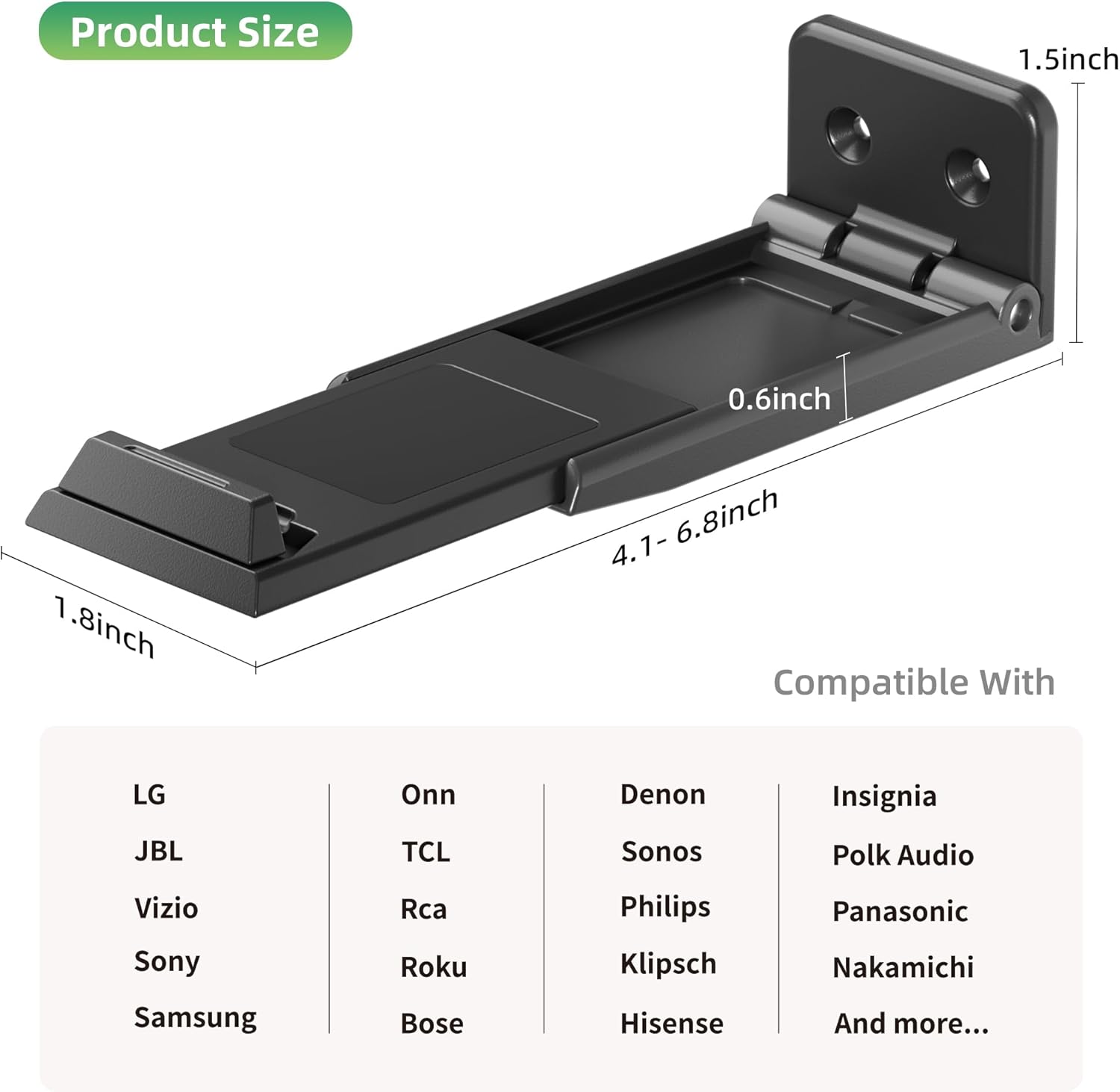 Product Size:  
1.5 inch  
0.6 inch  
1.8 inch  
4.1 - 6.8 inch  

Compatible With:  
LG, JBL, Vizio, Sony, Samsung, Onn, TCL, RCA, Roku, Bose, Denon, Sonos, Philips, Klipsch, Hisense, Insignia, Polk Audio, Panasonic, Nakamichi, and more...
