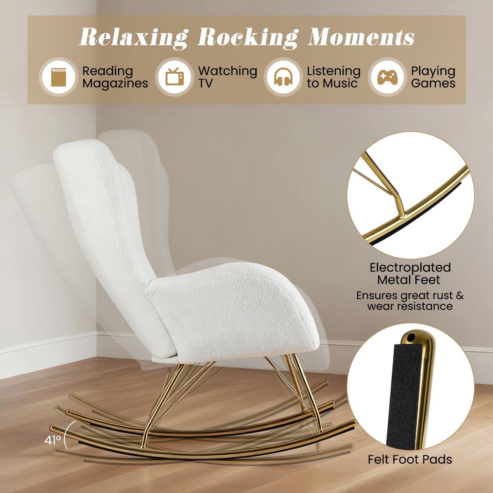Relaxing Rocking Moments

Reading Magazines
Watching TV
Listening to Music
Playing Games

Electroplated Metal Feet Ensures great rust & wear resistance

41°

Felt Foot Pads