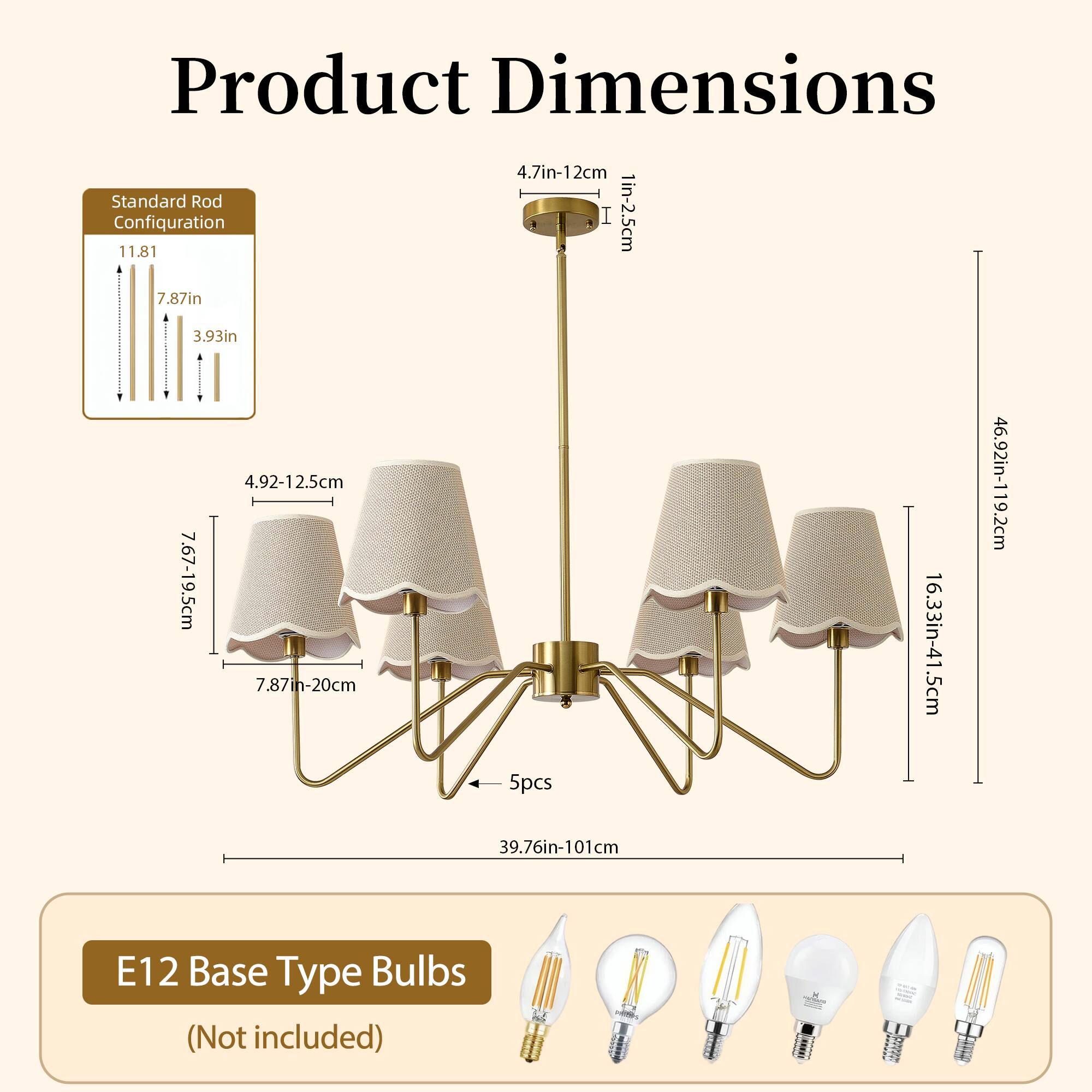 Product Dimensions

Standard Rod Configuration

- 4.7in-12cm (1in-2.5cm)
- 11.81in (29.99cm)
- 7.87in (19.99cm)
- 3.93in (9.98cm)
- 4.92-12.5cm (7.67-19.5cm)
- 7.87in-20cm (19.99-50.8cm)
- 5pcs
- 16.33in-41.5cm (41.46-105.4cm)
- 46.92in-119.2cm (119.16-302.7cm)
- 39.76in-101cm (99.94-256.5cm)

E12 Base Type Bulbs (Not included)