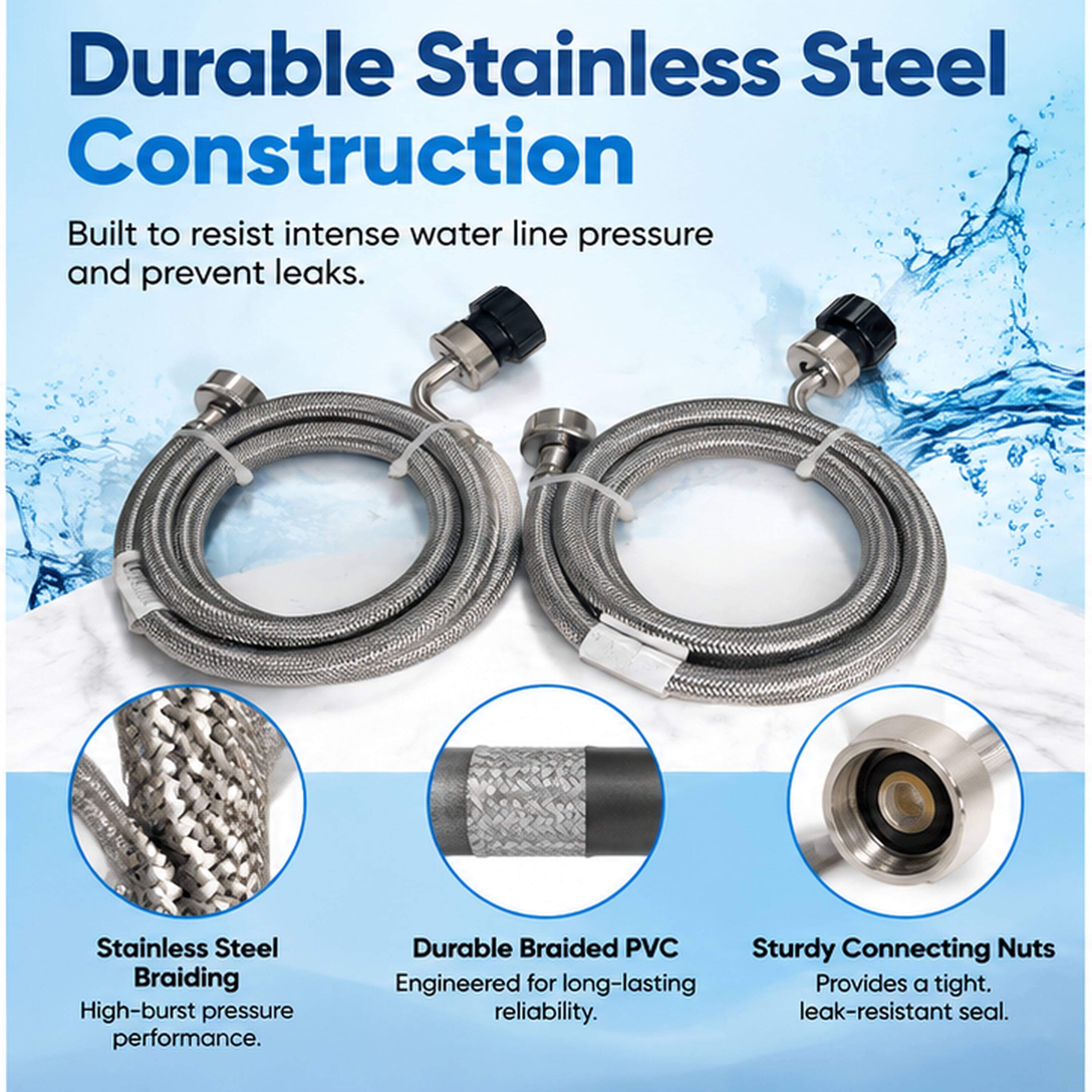 Durable Stainless Steel Construction Built to resist intense water line pressure and prevent leaks.

Stainless Steel Braiding High-burst pressure performance.

Durable Braided PVC Sturdy Connecting Nuts Engineered for long-lasting reliability. Provides a tight, leak-resistant seal.