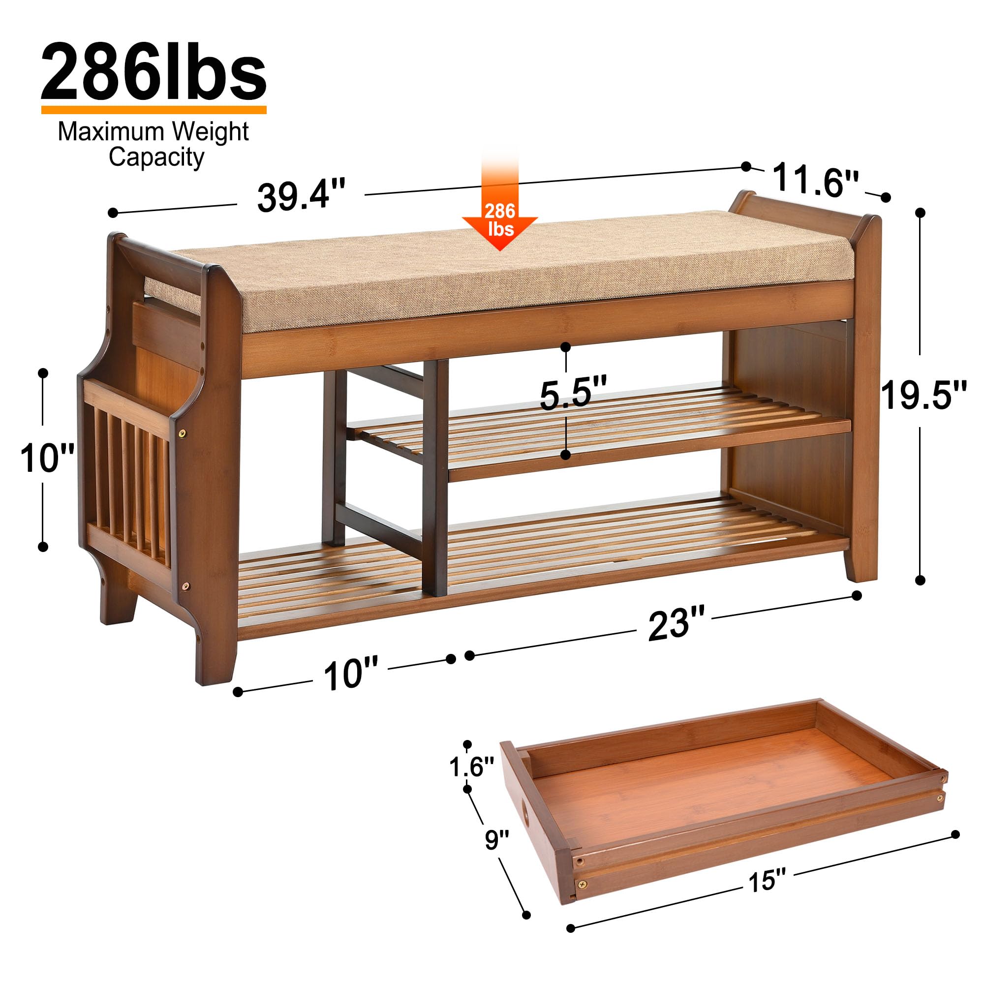 286 lbs Maximum Weight Capacity

- 39.4" (length)
- 11.6" (depth)
- 10" (height from floor to bottom shelf)
- 5.5" (height of bottom shelf)
- 19.5" (height from bottom shelf to top shelf)
- 23" (width of bottom shelf)
- 10" (height from bottom shelf to top shelf)
- 1.6" (height of top shelf)
- 9" (depth of top shelf)
- 15" (width of top shelf)