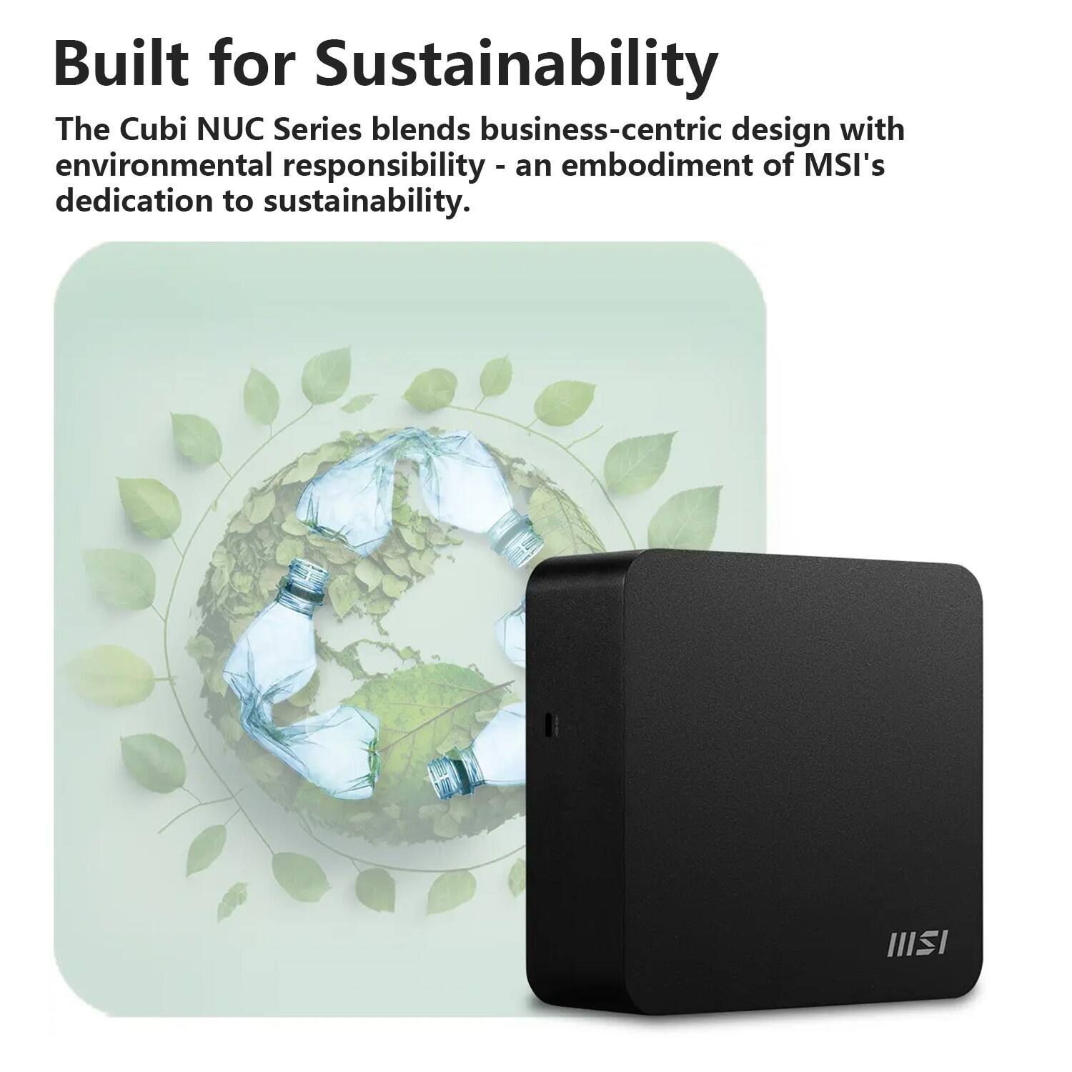 Built for Sustainability

The Cubi NUC Series blends business-centric design with environmental responsibility - an embodiment of MSI's dedication to sustainability.