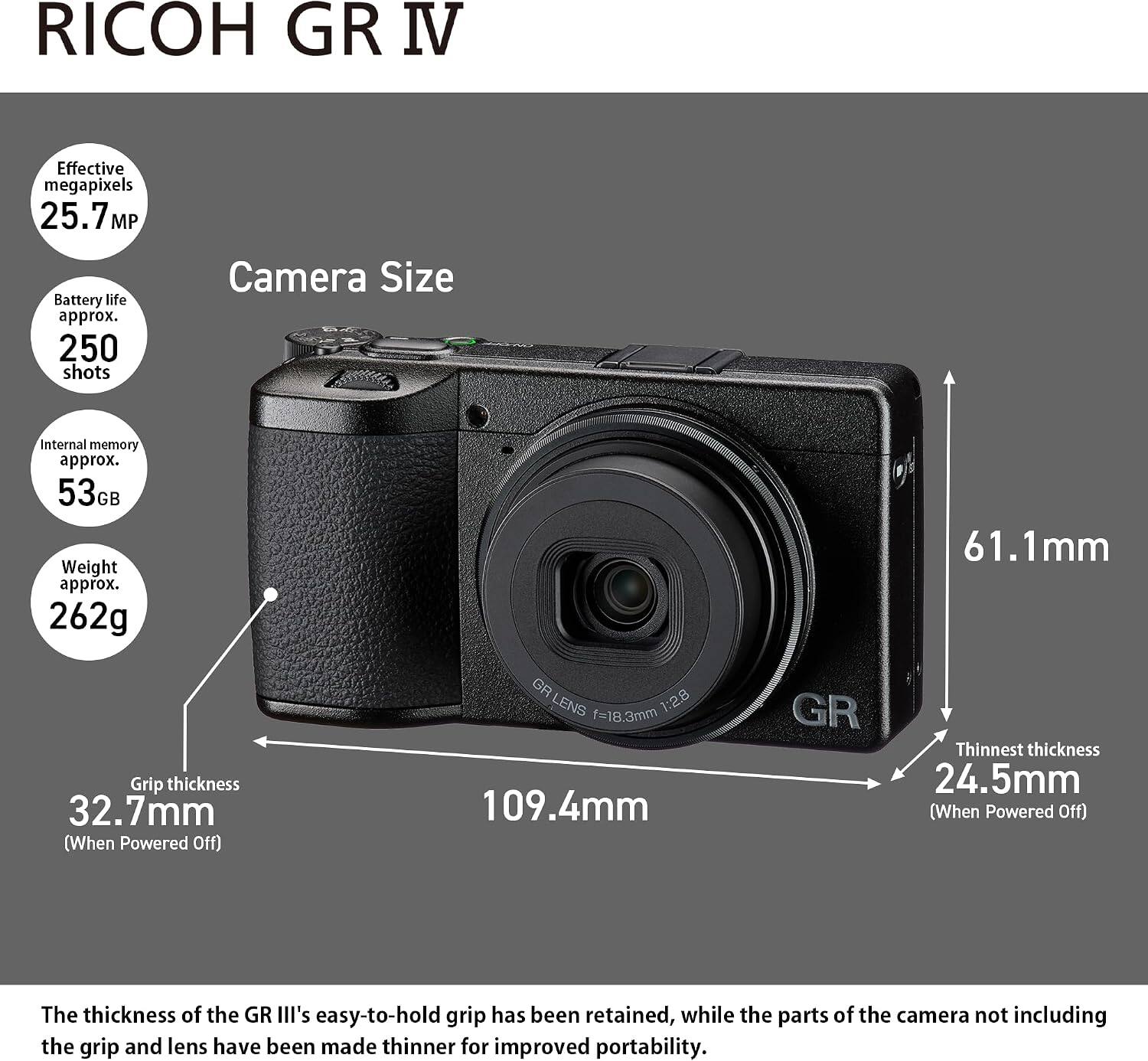 RICOH GR IV

- Effective megapixels: 25.7 MP
- Battery life: approx. 250 shots
- Internal memory: approx. 53GB
- Weight: approx. 262g
- Grip thickness: 32.7mm (When Powered Off)
- Camera Size: 61.1mm x 109.4mm
- Thinnest thickness: 24.5mm (When Powered Off)

The thickness of the GR III's easy-to-hold grip has been retained, while the parts of the camera not including the grip and lens have been made thinner for improved portability.