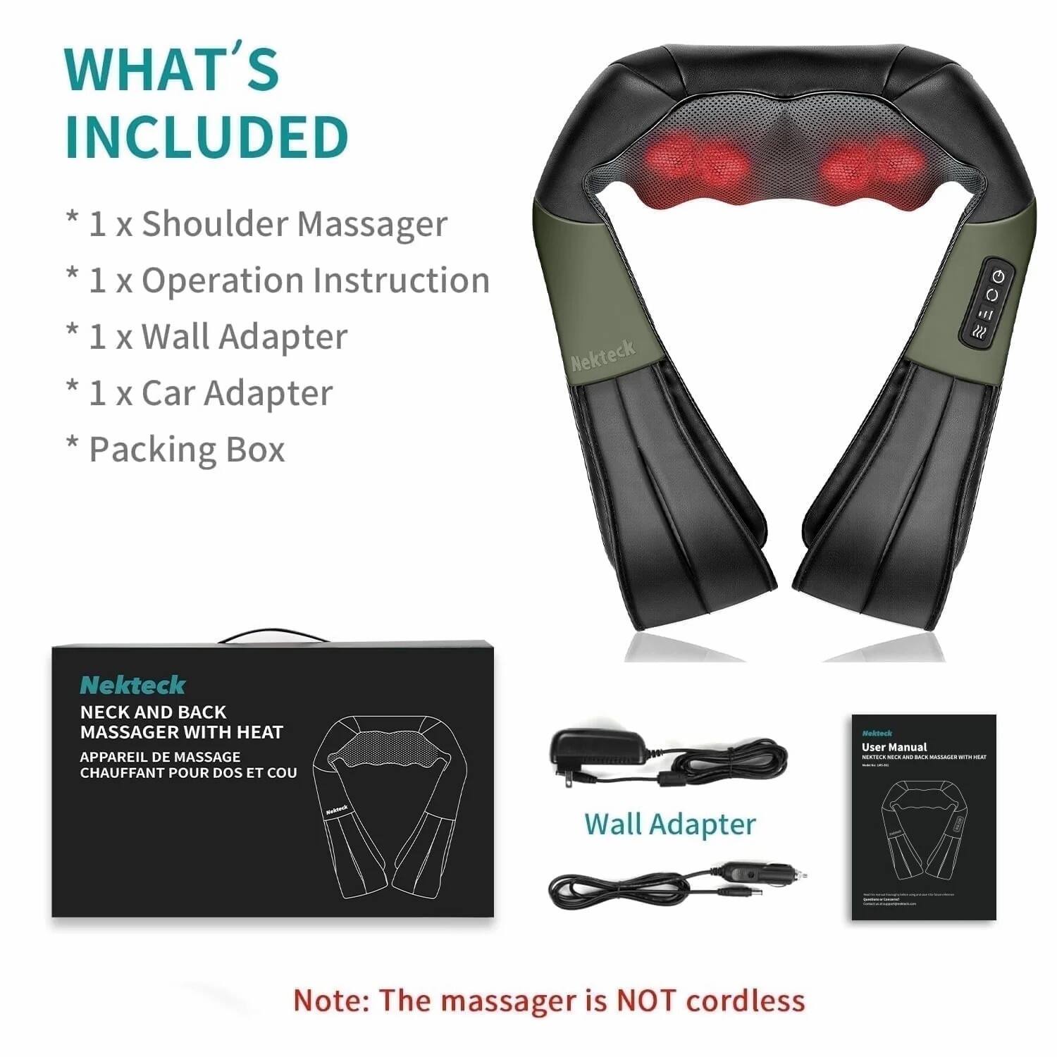**WHAT'S INCLUDED**

* 1 x Shoulder Massager
* 1 x Operation Instruction
* 1 x Wall Adapter
* 1 x Car Adapter
* Packing Box

---

**Nekteck**

**NECK AND BACK MASSAGER WITH HEAT**

**APPAREIL DE MASSAGE CHAUFFANT POUR DOS ET COU**

---

**Wall Adapter**

---

**Note: The massager is NOT cordless**