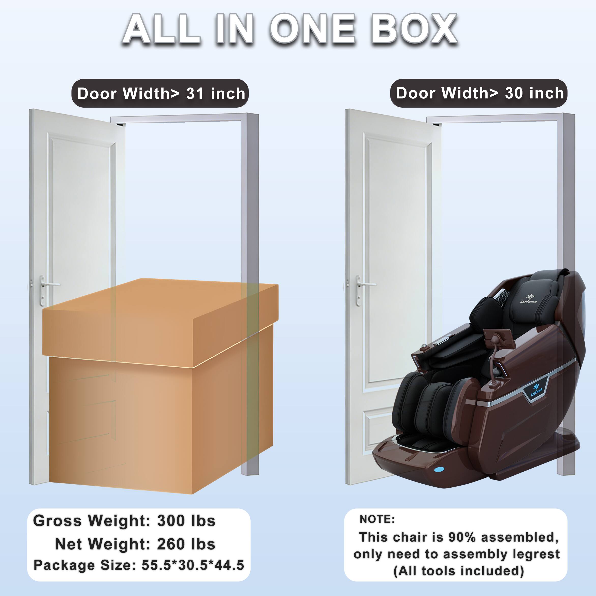 ALL IN ONE BOX

Door Width > 31 inch

Door Width > 30 inch

Gross Weight: 300 lbs  
Net Weight: 260 lbs  
Package Size: 55.5*30.5*44.5

NOTE:  
This chair is 90% assembled, only need to assemble legrest (All tools included)
