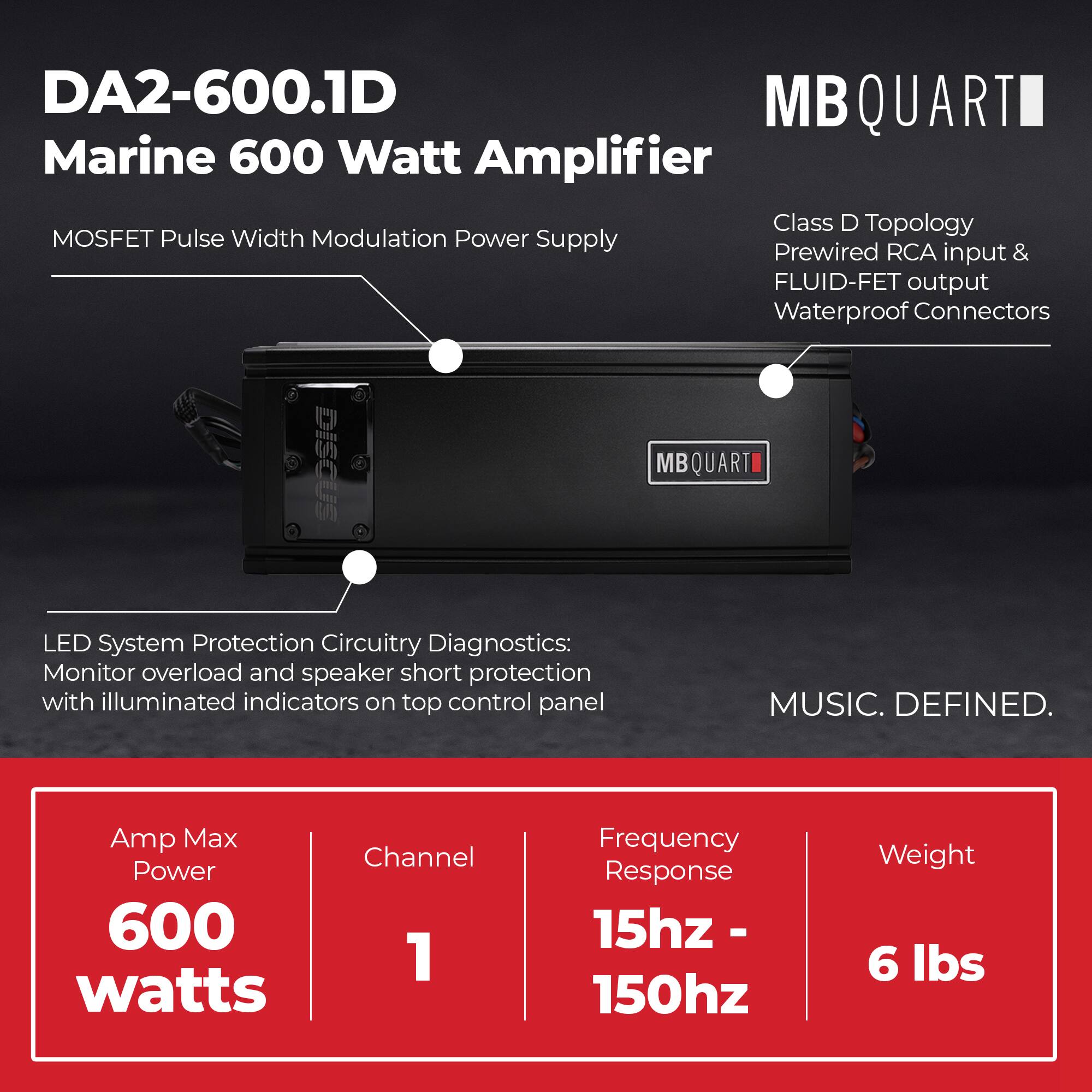 DA2-600.1D  
Marine 600 Watt Amplifier  
MOSFET Pulse Width Modulation Power Supply  
Class D Topology  
Prewired RCA input & FLUID-FET output  
Waterproof Connectors  

LED System Protection Circuitry Diagnostics:  
Monitor overload and speaker short protection with illuminated indicators on top control panel  

Amp Max Power: 600 watts  
Channel: 1  
Frequency Response: 15hz - 150hz  
Weight: 6 lbs  

MUSIC. DEFINED.
