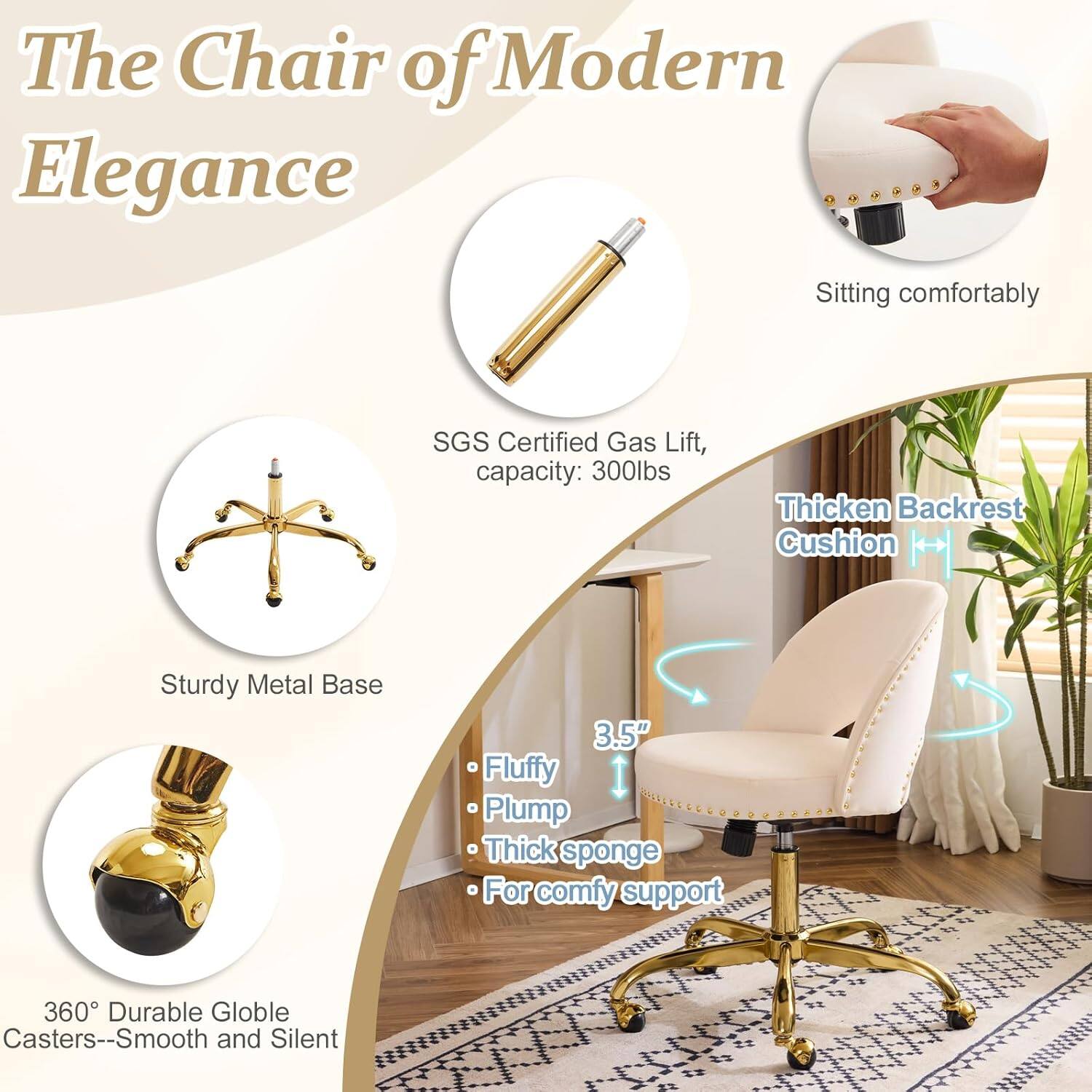 The Chair of Modern Elegance

- Sitting comfortably
- SGS Certified Gas Lift, capacity: 300lbs
- Thickened Backrest Cushion
- Sturdy Metal Base
- 3.5" Fluffy Plump Thick sponge
- For comfy support
- 360° Durable Globe Casters--Smooth and Silent