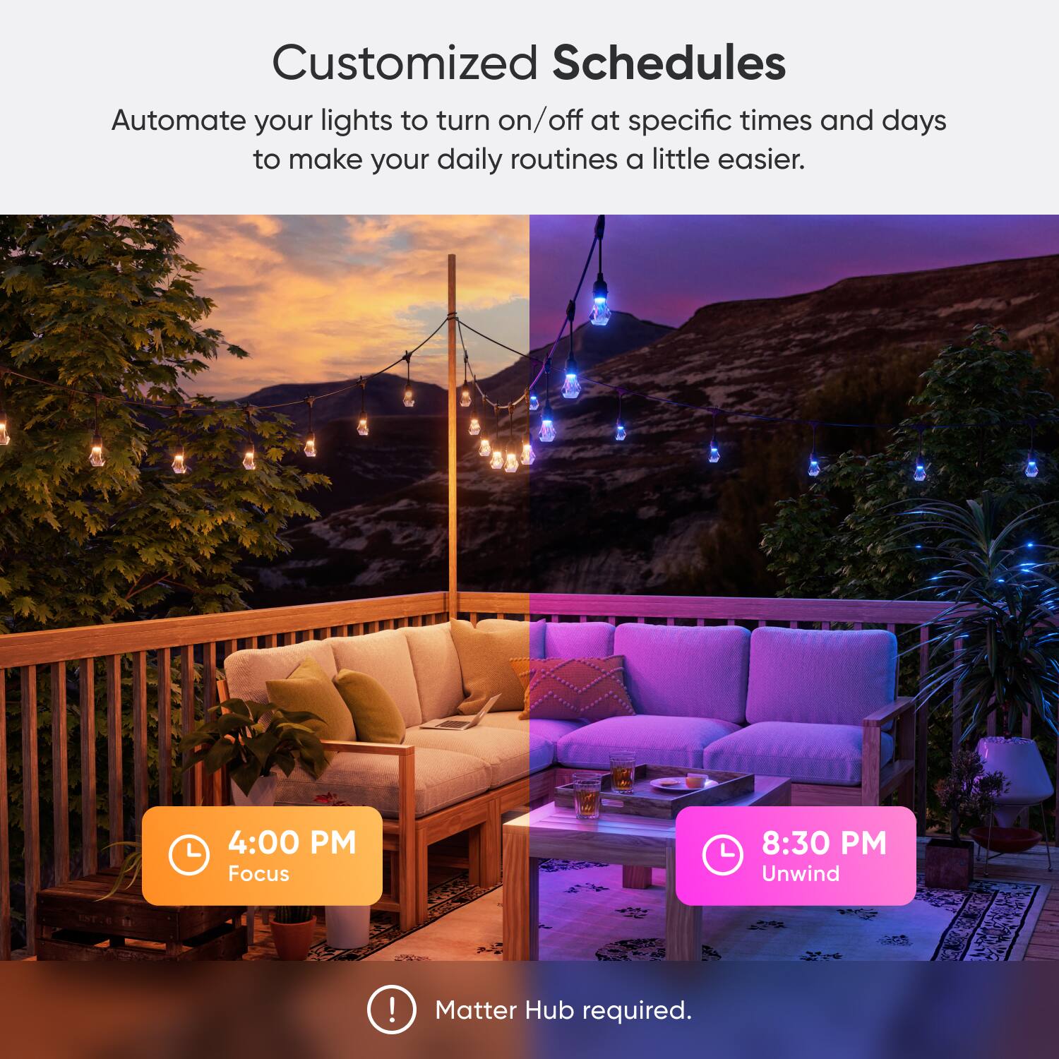 Customized Schedules Automate your lights to turn on/off at specific times and days to make your daily routines a little easier. 4:00 PM Focus 8:30 PM Unwind! Matter Hub required.