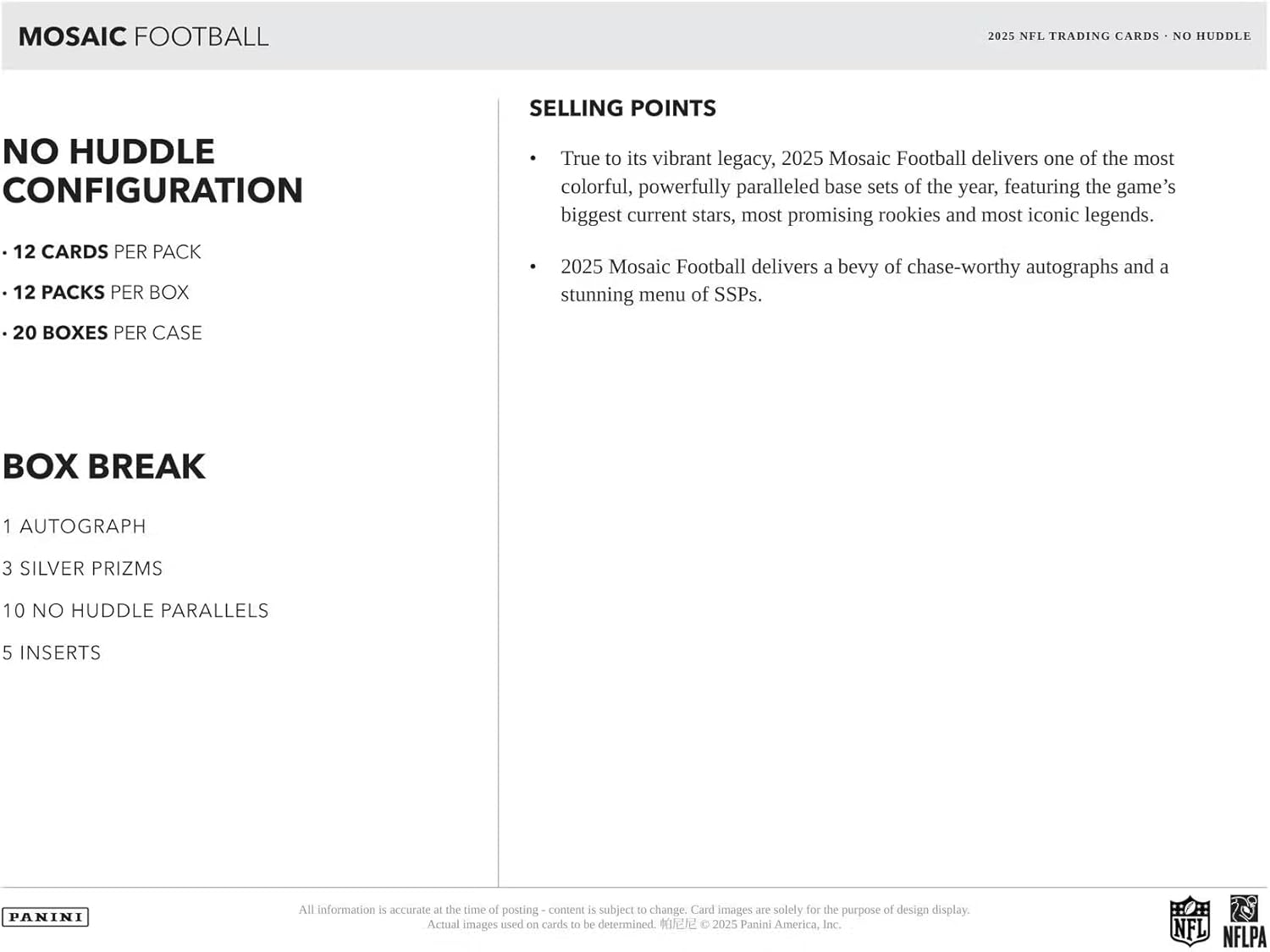**MOSAIC FOOTBALL**

**NO HUDDLE CONFIGURATION**

- 12 CARDS PER PACK
- 12 PACKS PER BOX
- 20 BOXES PER CASE

**BOX BREAK**

- 1 AUTOGRAPH
- 3 SILVER PRIZMS
- 10 NO HUDDLE PARALLELS
- 5 INSERTS

**SELLING POINTS**

- True to its vibrant legacy, 2025 Mosaic Football delivers one of the most colorful, powerfully paralleled base sets of the year, featuring the game's biggest current stars, most promising rookies, and most iconic legends.
- 2025 Mosaic Football delivers a bevy of chase-worthy autographs and a stunning menu of SSPs.

---

All information is accurate at the time of posting - content is subject to change. Card images are solely for the purpose of design display. Actual images used on cards to be determined.

© 2025 Panini America, Inc. NFL NFLPA