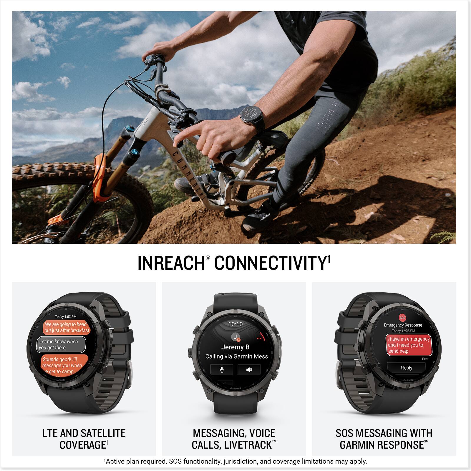 INREACH CONNECTIVITY

Today 10:02 PM
We are going to head out just after breakfast. Let me know when you get there. Sounds good! I'll message you when I get to camp.

10:10 Jeremy
Calling via Garmin Mess

SOS Emergency Response
Today 12:00 PM
I have an emergency and need you to send help. Send Reply

LTE AND SATELLITE COVERAGE
MESSAGING, VOICE CALLS, LIVETRACK
SOS MESSAGING WITH GARMIN RESPONSE

Active plan required. SOS functionality, jurisdiction, and coverage limitations may apply.