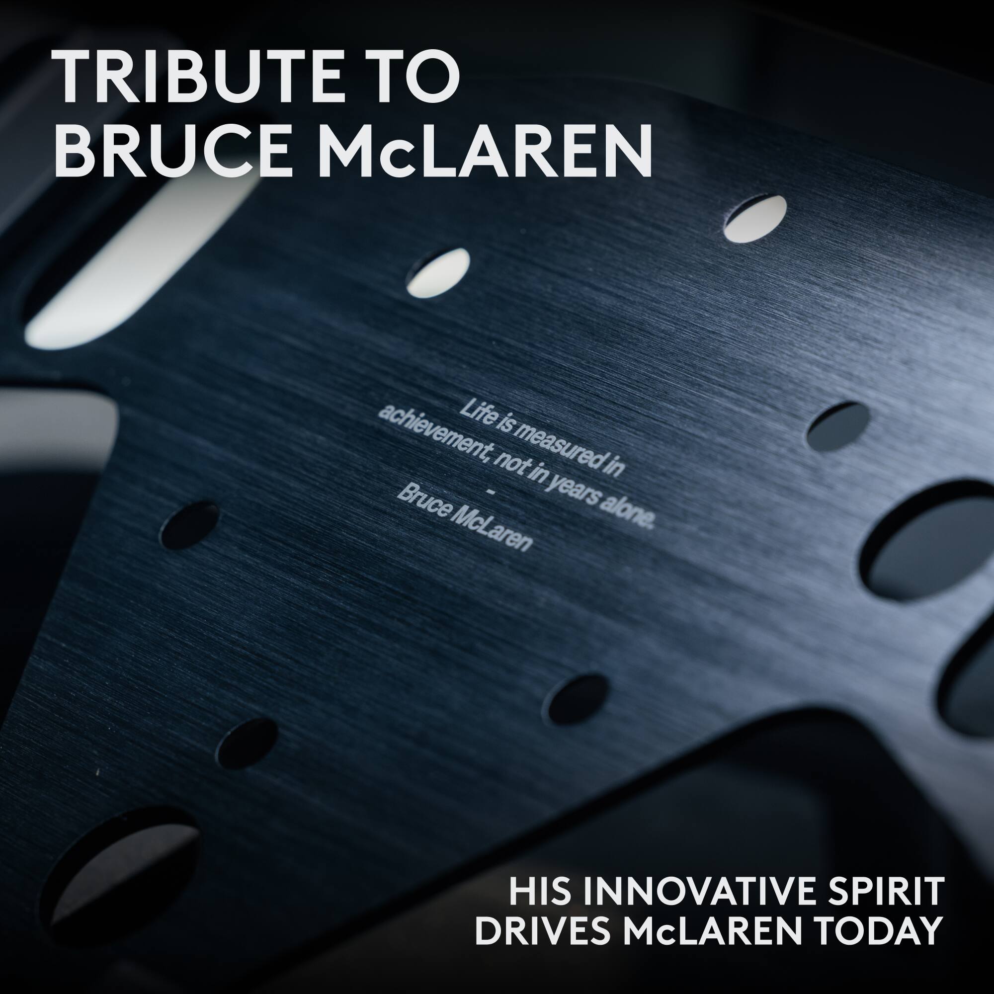 TRIBUTE TO BRUCE McLAREN

Life is achievement, not measured in years alone.  
— Bruce McLaren

HIS INNOVATIVE SPIRIT DRIVES McLAREN TODAY