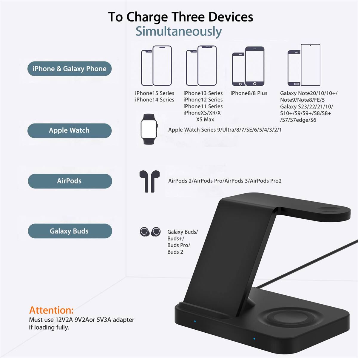 To Charge Three Devices Simultaneously

- iPhone & Galaxy Phone
  - iPhone 15 Series
  - iPhone 14 Series
  - iPhone 13 Series
  - iPhone 12 Series
  - iPhone 11 Series
  - iPhone XS/XR/X
  - iPhone 8/8 Plus
  - Galaxy Note20/10/10+/FE/5
  - Galaxy S23/22/21/10/10+/S9/S9+/S8/S8+/S7/S7edge/S6
  - Galaxy Note9/Note8/FE/5
  - Galaxy S23/22/21/10/10+/S9/S9+/S8/S8+/S7/S7edge/S6

- Apple Watch
  - Apple Watch Series 9/Ultra/8/7/SE/6/5/4/3/2/1

- AirPods
  - AirPods 2/AirPods Pro/AirPods 3/AirPods Pro2

- Galaxy Buds
  - Galaxy Buds/Buds+/Buds Pro/Buds 