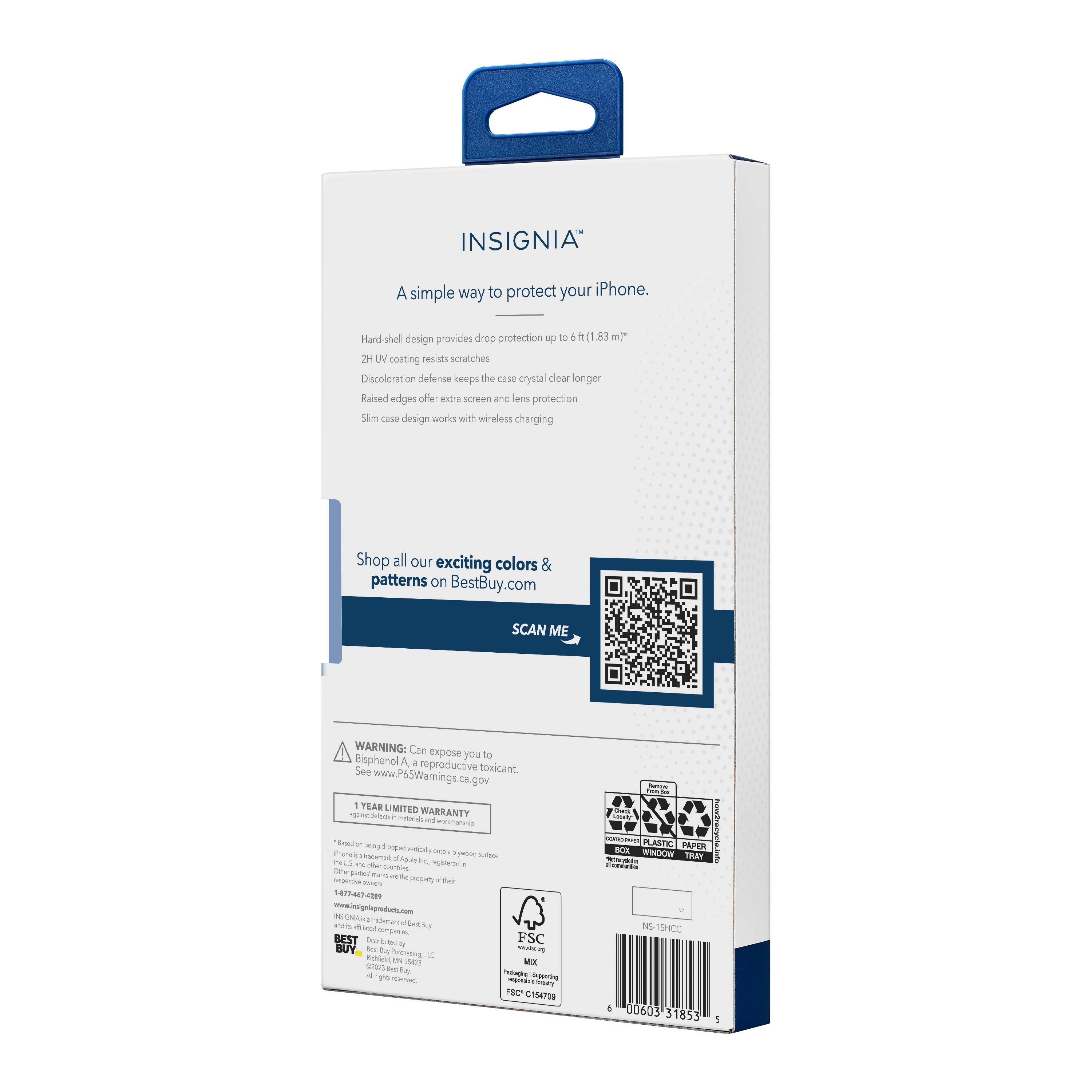 INSIGNIA™  
A simple way to protect your iPhone.  

Hard shell design provides drop protection up to 6 ft. (1.83 m)*  
2H UV coating resists scratches  
Discoloration defense keeps the case crystal clear longer  
Raised edges offer extra screen and lens protection  
Slim case design works with wireless charging  

Shop all our exciting colors & patterns on BestBuy.com  

SCAN ME  

WARNING: Can expose you to Bisphenol A, a reproductive toxicant. See www.P6SWarnings.ca.gov  

1 YEAR LIMITED WARRANTY  

*Based on testing dropped vertically onto a hard surface  

INSIGNIA  
1-877-474-2999  
insignia@bestbuy.com  

FSC  
MIX  
PSC C1548  

NS 15HCC  
00603 31853  

*1479  
www.insigniaproducts.com  

*Based on testing dropped vertically onto a hard surface  
*See www.P6SWarnings.ca.gov  

*1 YEAR LIMITED WARRANTY  

*Based on testing dropped vertically onto a hard surface  
*See www.P6SWarnings.ca.gov  

*1 YEAR LIMITED WARRANTY  

*