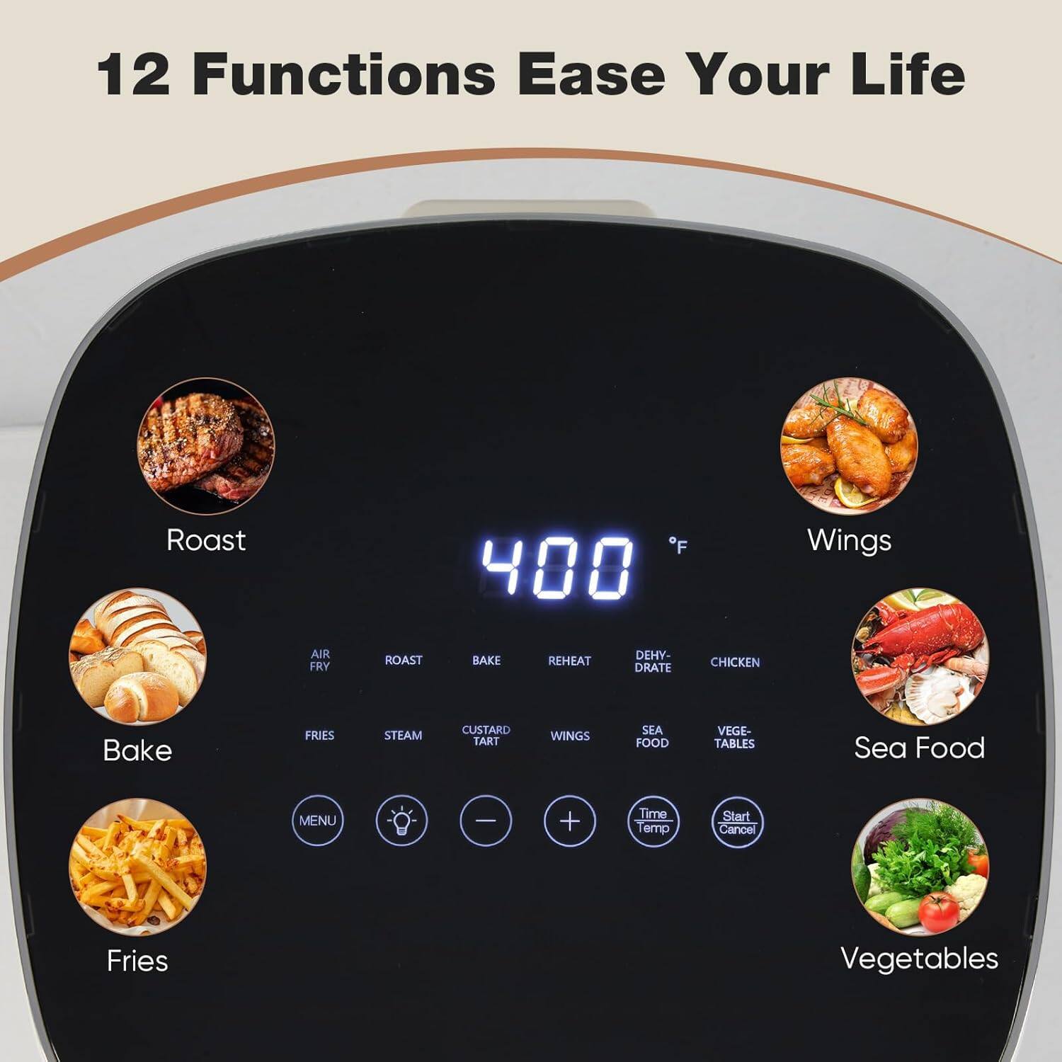 12 Functions Ease Your Life

Roast  
Bake  
Fries  
Wings  
Sea Food  
Vegetables  

AIR FRY  
ROAST  
BAKE  
REHEAT  
DEHYDRATE  
CHICKEN  
FRIES  
STEAM  
CUSTARD TART  
WINGS  
SEA FOOD  
VEGETABLES  

Time Temp  
Start Cancel