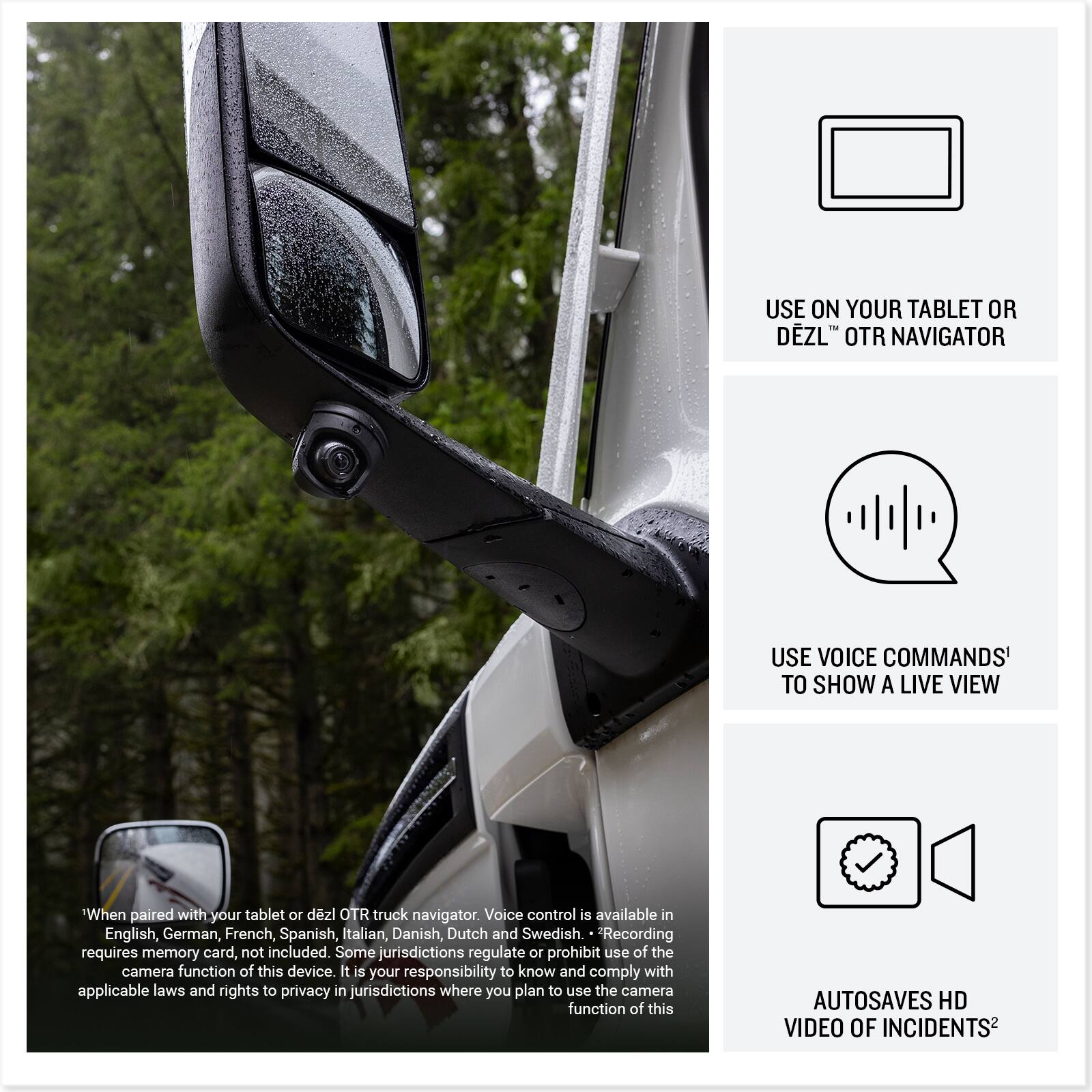 USE ON YOUR TABLET OR DEZL OTR NAVIGATOR

USE VOICE COMMANDS TO SHOW A LIVE VIEW

When paired with your tablet or dezl OTR truck navigator. Voice control is available in English, German, French, Spanish, Italian, Danish, Dutch and Swedish. Recording requires memory card, not included. Some jurisdictions regulate or prohibit use of the camera function of this device. It is your responsibility to know and comply with applicable laws and rights to privacy in jurisdictions where you plan to use the camera function of this device.

AUTOSAVES HD VIDEO OF INCIDENTS