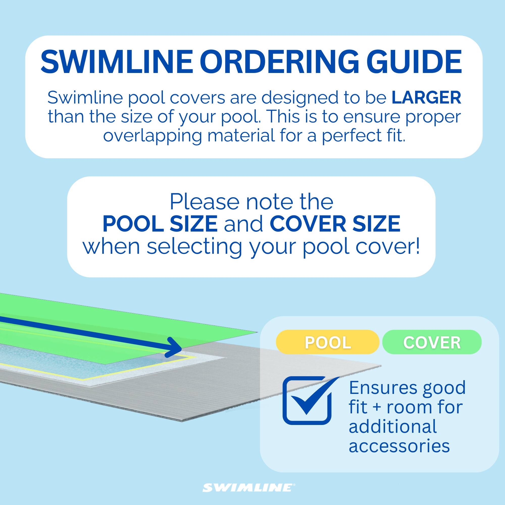 SWIMLINE ORDERING GUIDE

Swimline pool covers are designed to be LARGER than the size of your pool. This is to ensure proper overlapping material for a perfect fit.

Please note the POOL SIZE and COVER SIZE when selecting your pool cover!

POOL COVER
Ensures good fit + room for additional accessories

SWIMLINE
