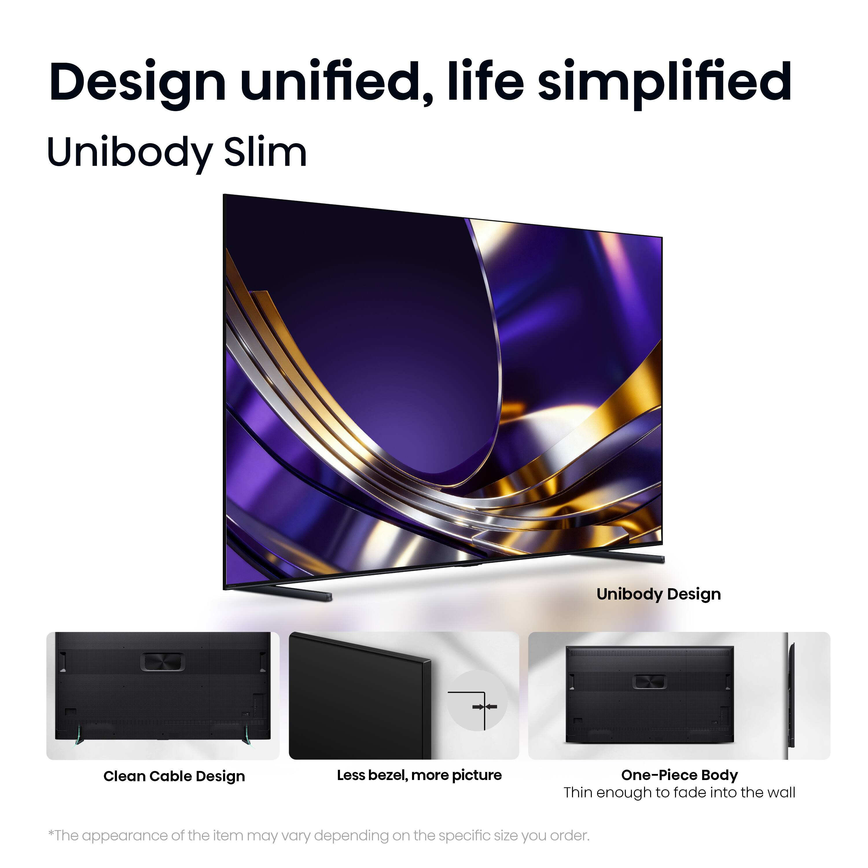 Design unified, life simplified  
Unibody Slim  
Unibody Design  
Clean Cable Design  
Less bezel, more picture  
One-Piece Body  
Thin enough to fade into the wall  

*The appearance of the item may vary depending on the specific size you order.